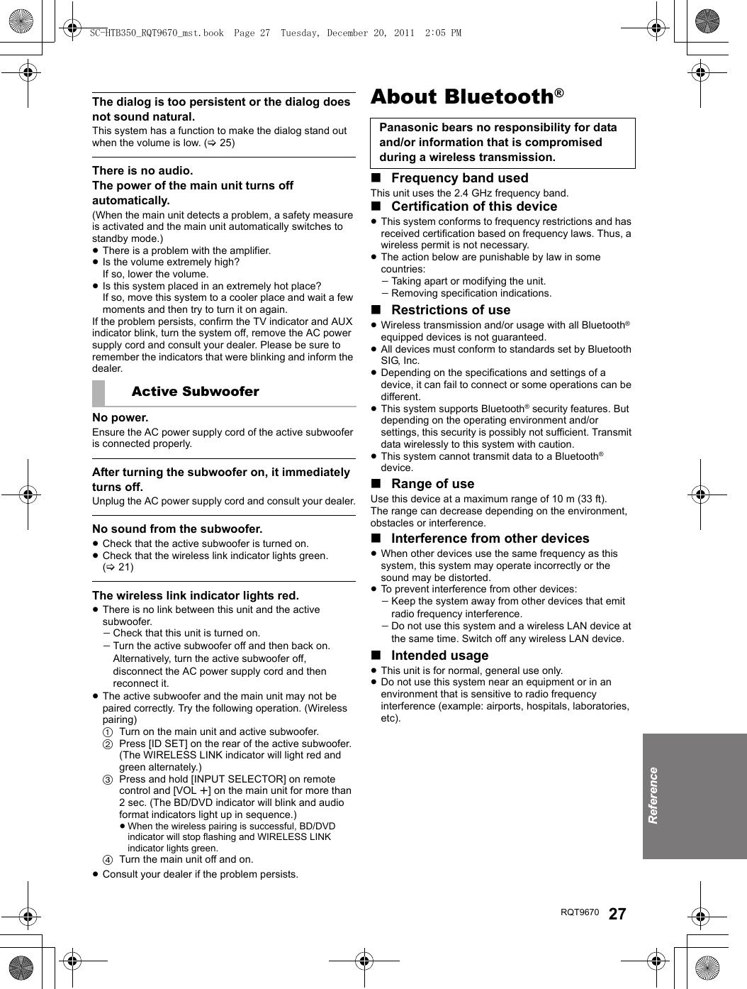 ReferenceRQT9670 27The dialog is too persistent or the dialog does not sound natural.This system has a function to make the dialog stand out when the volume is low. (&gt;25)There is no audio.The power of the main unit turns off automatically.(When the main unit detects a problem, a safety measure is activated and the main unit automatically switches to standby mode.)≥There is a problem with the amplifier.≥Is the volume extremely high?If so, lower the volume.≥Is this system placed in an extremely hot place?If so, move this system to a cooler place and wait a few moments and then try to turn it on again.If the problem persists, confirm the TV indicator and AUX indicator blink, turn the system off, remove the AC power supply cord and consult your dealer. Please be sure to remember the indicators that were blinking and inform the dealer.No power.Ensure the AC power supply cord of the active subwoofer is connected properly.After turning the subwoofer on, it immediately turns off.Unplug the AC power supply cord and consult your dealer.No sound from the subwoofer.≥Check that the active subwoofer is turned on.≥Check that the wireless link indicator lights green. (&gt;21)The wireless link indicator lights red.≥There is no link between this unit and the active subwoofer.jCheck that this unit is turned on.jTurn the active subwoofer off and then back on. Alternatively, turn the active subwoofer off, disconnect the AC power supply cord and then reconnect it.≥The active subwoofer and the main unit may not be paired correctly. Try the following operation. (Wireless pairing)1Turn on the main unit and active subwoofer.2Press [ID SET] on the rear of the active subwoofer. (The WIRELESS LINK indicator will light red and green alternately.)3Press and hold [INPUT SELECTOR] on remote control and [VOL r] on the main unit for more than 2 sec. (The BD/DVD indicator will blink and audio format indicators light up in sequence.)≥When the wireless pairing is successful, BD/DVD indicator will stop flashing and WIRELESS LINK indicator lights green. 4Turn the main unit off and on.≥Consult your dealer if the problem persists.About Bluetooth®∫Frequency band usedThis unit uses the 2.4 GHz frequency band.∫Certification of this device≥This system conforms to frequency restrictions and has received certification based on frequency laws. Thus, a wireless permit is not necessary.≥The action below are punishable by law in some countries:jTaking apart or modifying the unit.jRemoving specification indications.∫Restrictions of use≥Wireless transmission and/or usage with all Bluetooth® equipped devices is not guaranteed.≥All devices must conform to standards set by Bluetooth SIG, Inc.≥Depending on the specifications and settings of a device, it can fail to connect or some operations can be different.≥This system supports Bluetooth® security features. But depending on the operating environment and/or settings, this security is possibly not sufficient. Transmit data wirelessly to this system with caution.≥This system cannot transmit data to a Bluetooth® device.∫Range of useUse this device at a maximum range of 10 m (33 ft).The range can decrease depending on the environment, obstacles or interference.∫Interference from other devices≥When other devices use the same frequency as this system, this system may operate incorrectly or the sound may be distorted.≥To prevent interference from other devices:jKeep the system away from other devices that emit radio frequency interference.jDo not use this system and a wireless LAN device at the same time. Switch off any wireless LAN device.∫Intended usage≥This unit is for normal, general use only.≥Do not use this system near an equipment or in an environment that is sensitive to radio frequency interference (example: airports, hospitals, laboratories, etc).Active SubwooferPanasonic bears no responsibility for data and/or information that is compromised during a wireless transmission.SC-HTB350_RQT9670_mst.book  Page 27  Tuesday, December 20, 2011  2:05 PM