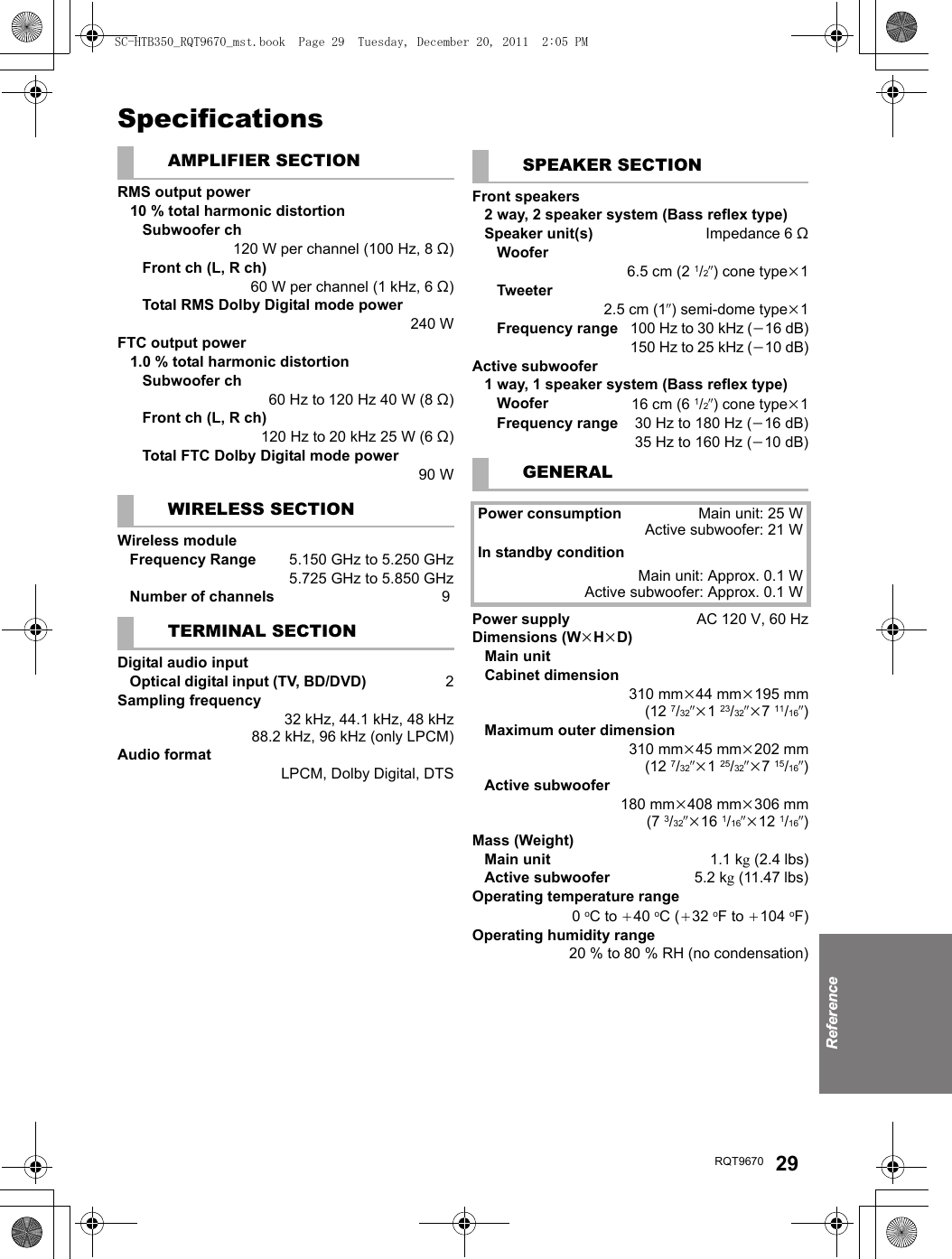 ReferenceRQT9670 29SpecificationsAMPLIFIER SECTIONRMS output power10 % total harmonic distortionSubwoofer ch120 W per channel (100 Hz, 8 ≠)Front ch (L, R ch)60 W per channel (1 kHz, 6 ≠)Total RMS Dolby Digital mode power 240 WFTC output power1.0 % total harmonic distortionSubwoofer ch60 Hz to 120 Hz 40 W (8 ≠)Front ch (L, R ch)120 Hz to 20 kHz 25 W (6 ≠)Total FTC Dolby Digital mode power90 WWIRELESS SECTIONWireless moduleFrequency Range  5.150 GHz to 5.250 GHz5.725 GHz to 5.850 GHzNumber of channels  9TERMINAL SECTIONDigital audio inputOptical digital input (TV, BD/DVD)  2Sampling frequency32 kHz, 44.1 kHz, 48 kHz88.2 kHz, 96 kHz (only LPCM)Audio formatLPCM, Dolby Digital, DTSSPEAKER SECTIONFront speakers2 way, 2 speaker system (Bass reflex type)Speaker unit(s) Impedance 6≠Woofer6.5 cm (2 1/2q)conetypek1Tweeter2.5 cm (1q) semi-dome typek1Frequency range100 Hz to 30 kHz (j16 dB)150 Hz to 25 kHz (j10 dB)Active subwoofer1 way, 1 speaker system (Bass reflex type)Woofer 16 cm (6 1/2q)conetypek1Frequency range 30 Hz to 180 Hz (j16 dB)35 Hz to 160 Hz (j10 dB)GENERALPower consumption Main unit: 25 WActive subwoofer: 21 WIn standby conditionMain unit: Approx. 0.1 WActive subwoofer: Approx. 0.1 WPower supply AC 120 V, 60 HzDimensions (WkHkD)Main unitCabinet dimension310 mmk44 mmk195 mm(12 7/32qk123/32qk711/16q)Maximum outer dimension310 mmk45 mmk202 mm(12 7/32qk125/32qk715/16q)Active subwoofer180 mmk408 mmk306 mm(7 3/32qk16 1/16qk12 1/16q)Mass (Weight)Main unit 1.1 kg(2.4 lbs)Active subwoofer 5.2 kg(11.47 lbs)Operating temperature range0oC to _40 oC (_32 oF to _104 oF)Operating humidity range20 % to 80 % RH (no condensation)SC-HTB350_RQT9670_mst.book  Page 29  Tuesday, December 20, 2011  2:05 PM