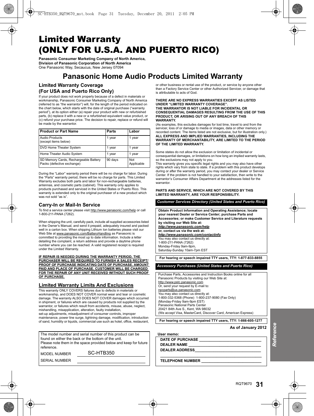 ReferenceRQT9670 31Limited Warranty (ONLY FOR U.S.A. AND PUERTO RICO)Panasonic Consumer Marketing Company of North America, Division of Panasonic Corporation of North AmericaOne Panasonic Way, Secaucus, New Jersey 07094Panasonic Home Audio Products Limited WarrantyLimited Warranty Coverage(For USA and Puerto Rico Only)If your product does not work properly because of a defect in materials or workmanship, Panasonic Consumer Marketing Company of North America (referred to as “the warrantor”) will, for the length of the period indicated on the chart below, which starts with the date of original purchase (“warranty period”), at its option either (a) repair your product with new or refurbished parts, (b) replace it with a new or a refurbished equivalent value product, or (c) refund your purchase price. The decision to repair, replace or refund will be made by the warrantor.During the “Labor” warranty period there will be no charge for labor. During the “Parts” warranty period, there will be no charge for parts. This Limited Warranty excludes both parts and labor for non-rechargeable batteries, antennas, and cosmetic parts (cabinet). This warranty only applies to products purchased and serviced in the United States or Puerto Rico. This warranty is extended only to the original purchaser of a new product which was not sold “as is”.Carry-In or Mail-In ServiceTo find a service center please visit http://www.panasonic.com/help or call 1-800-211-PANA (7262).When shipping the unit, carefully pack, include all supplied accessories listed in the Owner’s Manual, and send it prepaid, adequately insured and packed well in a carton box. When shipping Lithium Ion batteries please visit our Web Site at www.panasonic.com/BatteryHandling as Panasonic is committed to providing the most up to date information. Include a letter detailing the complaint, a return address and provide a daytime phone number where you can be reached. A valid registered receipt is required under the Limited Warranty.IF REPAIR IS NEEDED DURING THE WARRANTY PERIOD, THE PURCHASER WILL BE REQUIRED TO FURNISH A SALES RECEIPT/PROOF OF PURCHASE INDICATING DATE OF PURCHASE, AMOUNT PAID AND PLACE OF PURCHASE. CUSTOMER WILL BE CHARGED FOR THE REPAIR OF ANY UNIT RECEIVED WITHOUT SUCH PROOF OF PURCHASE.Limited Warranty Limits And ExclusionsThis warranty ONLY COVERS failures due to defects in materials or workmanship, and DOES NOT COVER normal wear and tear or cosmetic damage. The warranty ALSO DOES NOT COVER damages which occurred in shipment, or failures which are caused by products not supplied by the warrantor, or failures which result from accidents, misuse, abuse, neglect, mishandling, misapplication, alteration, faulty installation, set-up adjustments, misadjustment of consumer controls, improper maintenance, power line surge, lightning damage, modification, introduction of sand, humidity or liquids, commercial use such as hotel, office, restaurant, or other business or rental use of the product, or service by anyone other than a Factory Service Center or other Authorized Servicer, or damage that is attributable to acts of God.THERE ARE NO EXPRESS WARRANTIES EXCEPT AS LISTED UNDER “LIMITED WARRANTY COVERAGE”.THE WARRANTOR IS NOT LIABLE FOR INCIDENTAL OR CONSEQUENTIAL DAMAGES RESULTING FROM THE USE OF THIS PRODUCT, OR ARISING OUT OF ANY BREACH OF THIS WARRANTY. (As examples, this excludes damages for lost time, travel to and from the servicer, loss of or damage to media or images, data or other memory or recorded content. The items listed are not exclusive, but for illustration only.)ALL EXPRESS AND IMPLIED WARRANTIES, INCLUDING THE WARRANTY OF MERCHANTABILITY, ARE LIMITED TO THE PERIOD OF THE LIMITED WARRANTY.Some states do not allow the exclusion or limitation of incidental or consequential damages, or limitations on how long an implied warranty lasts, so the exclusions may not apply to you.This warranty gives you specific legal rights and you may also have other rights which vary from state to state. If a problem with this product develops during or after the warranty period, you may contact your dealer or Service Center. If the problem is not handled to your satisfaction, then write to the warrantor’s Consumer Affairs Department at the addresses listed for the warrantor.PARTS AND SERVICE, WHICH ARE NOT COVERED BY THIS LIMITED WARRANTY, ARE YOUR RESPONSIBILITY.As of January 2012Product or Part Name Parts LaborAudio Products(except items below)1 year 1 yearDVD Home Theater System 1 year 1 yearHome Theater Audio System 1 year 1 yearSD Memory Cards, Rechargeable Battery Packs (defective exchange)90 days NotApplicableCustomer Services Directory (United States and Puerto Rico)Obtain Product Information and Operating Assistance; locate your nearest Dealer or Service Center; purchase Parts and Accessories; or make Customer Service and Literature requests by visiting our Web Site at:http://www.panasonic.com/helpor, contact us via the web at:http://www.panasonic.com/contactinfoYou may also contact us directly at:1-800-211-PANA (7262)Monday-Friday 9am-9pm, Saturday-Sunday 10am-7pm ESTFor hearing or speech impaired TTY users, TTY: 1-877-833-8855 Accessory Purchases (United States and Puerto Rico)Purchase Parts, Accessories and Instruction Books online for all Panasonic Products by visiting our Web Site at:http://www.pstc.panasonic.comOr, send your request by E-mail to:npcparts@us.panasonic.comYou may also contact us directly at:1-800-332-5368 (Phone)  1-800-237-9080 (Fax Only)(Monday-Friday 9am-9pm EST)Panasonic National Parts Center20421 84th Ave S., Kent, WA 98032(We accept Visa, MasterCard, Discover Card, American Express)For hearing or speech impaired TTY users, TTY: 1-866-605-1277 The model number and serial number of this product can be found on either the back or the bottom of the unit.Please note them in the space provided below and keep for future reference.MODEL NUMBER SC-HTB350SERIAL NUMBERUser memo:DATE OF PURCHASE ______________________________DEALER NAME ___________________________________DEALER ADDRESS_________________________________________________________________________________TELEPHONE NUMBER _____________________________SC-HTB350_RQT9670_mst.book  Page 31  Tuesday, December 20, 2011  2:05 PM