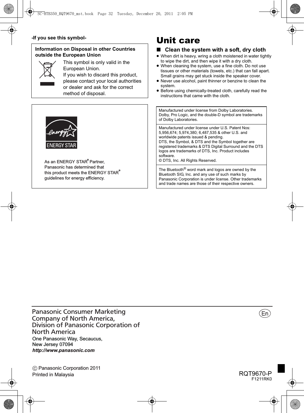 Panasonic Corporation 2011Printed in MalaysiaOne Panasonic Way, Secaucus, New Jersey 07094http://www.panasonic.comPanasonic Consumer Marketing Company of North America, Division of Panasonic Corporation of North AmericaRQT9670-PF1211RK0-If you see this symbol- Unit care∫Clean the system with a soft, dry cloth≥When dirt is heavy, wring a cloth moistened in water tightly to wipe the dirt, and then wipe it with a dry cloth.≥When cleaning the system, use a fine cloth. Do not use tissues or other materials (towels, etc.) that can fall apart. Small grains may get stuck inside the speaker cover.≥Never use alcohol, paint thinner or benzine to clean the system.≥Before using chemically-treated cloth, carefully read the instructions that came with the cloth.Information on Disposal in other Countries outside the European UnionThis symbol is only valid in the European Union.If you wish to discard this product, please contact your local authorities or dealer and ask for the correct method of disposal.As an ENERGY STAR  Partner,  Panasonic has determined thatthis product meets the ENERGY STAR  guidelines for energy efficiency.®®Manufactured under license from Dolby Laboratories. Dolby, Pro Logic, and the double-D symbol are trademarks of Dolby Laboratories.Manufactured under license under U.S. Patent Nos: 5,956,674; 5,974,380; 6,487,535 &amp; other U.S. and worldwide patents issued &amp; pending.DTS, the Symbol, &amp; DTS and the Symbol together are registered trademarks &amp; DTS Digital Surround and the DTS logos are trademarks of DTS, Inc. Product includes software.© DTS, Inc. All Rights Reserved.The Bluetooth® word mark and logos are owned by the Bluetooth SIG, Inc. and any use of such marks by Panasonic Corporation is under license. Other trademarks and trade names are those of their respective owners.SC-HTB350_RQT9670_mst.book  Page 32  Tuesday, December 20, 2011  2:05 PM