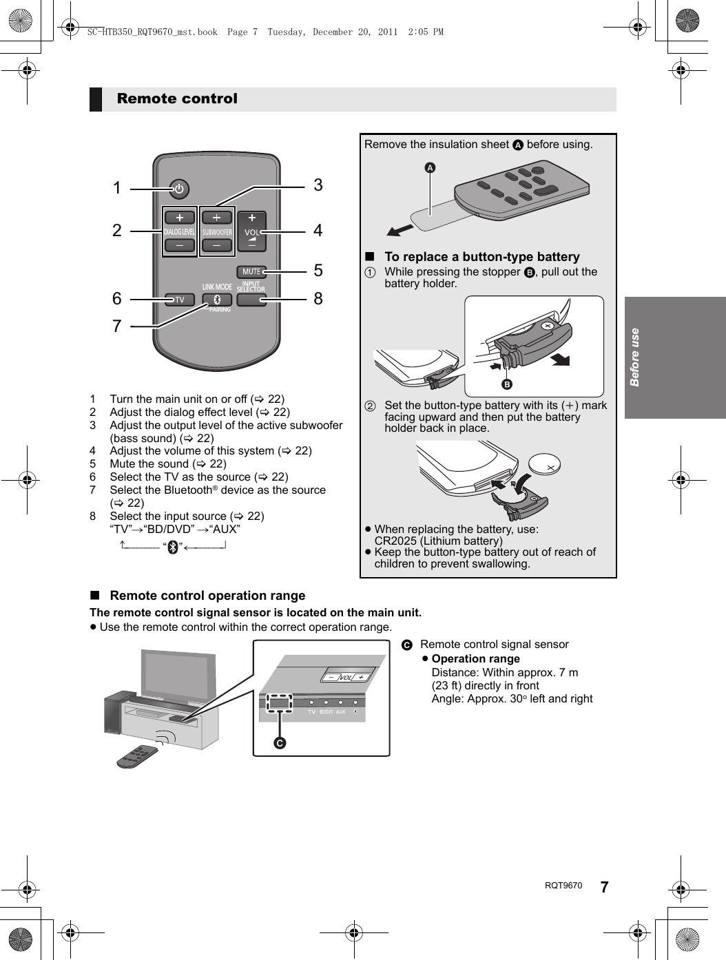 Before useRQT9670 71 Turn the main unit on or off (&gt;22)2 Adjust the dialog effect level (&gt;22)3 Adjust the output level of the active subwoofer (bass sound) (&gt;22)4 Adjust the volume of this system (&gt;22)5 Mute the sound (&gt;22)6 Select the TV as the source (&gt;22)7 Select the Bluetooth® device as the source (&gt;22)8 Select the input source (&gt;22)“TV”#“BD/DVD” #“AUX”^------------ “”(----------}Remote controlDIALOG LEVELLINK MODEPAIRING----16723458INPUTSELECTORRemove the insulation sheet A before using.∫To replace a button-type battery1While pressing the stopper B, pull out the battery holder.2Set the button-type battery with its (i) mark facing upward and then put the battery holder back in place.≥When replacing the battery, use:CR2025 (Lithium battery)≥Keep the button-type battery out of reach of children to prevent swallowing.∫Remote control operation rangeThe remote control signal sensor is located on the main unit.≥Use the remote control within the correct operation range.C Remote control signal sensor≥Operation rangeDistance: Within approx. 7 m (23 ft) directly in frontAngle: Approx. 30oleft and rightSC-HTB350_RQT9670_mst.book  Page 7  Tuesday, December 20, 2011  2:05 PM