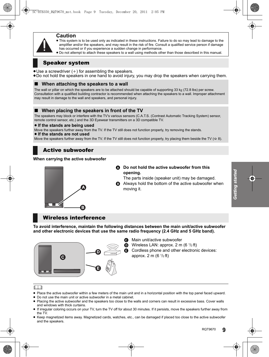 Getting startedRQT9670 9≥Use a screwdriver (i) for assembling the speakers.≥Do not hold the speakers in one hand to avoid injury, you may drop the speakers when carrying them.When carrying the active subwooferTo avoid interference, maintain the following distances between the main unit/active subwoofer and other electronic devices that use the same radio frequency (2.4 GHz and 5 GHz band).≥Place the active subwoofer within a few meters of the main unit and in a horizontal position with the top panel faced upward.≥Do not use the main unit or active subwoofer in a metal cabinet.≥Placing the active subwoofer and the speakers too close to the walls and corners can result in excessive bass. Cover walls and windows with thick curtains.≥If irregular coloring occurs on your TV, turn the TV off for about 30 minutes. If it persists, move the speakers further away from the TV.≥Keep magnetized items away. Magnetized cards, watches, etc., can be damaged if placed too close to the active subwoofer and the speakers.Caution≥This system is to be used only as indicated in these instructions. Failure to do so may lead to damage to the amplifier and/or the speakers, and may result in the risk of fire. Consult a qualified service person if damage has occurred or if you experience a sudden change in performance.≥Do not attempt to attach these speakers to a wall using methods other than those described in this manual.Speaker system∫When attaching the speakers to a wallThe wall or pillar on which the speakers are to be attached should be capable of supporting 33 kg (72.8 lbs) per screw. Consultation with a qualified building contractor is recommended when attaching the speakers to a wall. Improper attachment may result in damage to the wall and speakers, and personal injury.∫When placing the speakers in front of the TVThe speakers may block or interfere with the TV’s various sensors (C.A.T.S. (Contrast Automatic Tracking System) sensor, remote control sensor, etc.) and the 3D Eyewear transmitters on a 3D compatible TV.≥If the stands are being usedMove the speakers further away from the TV. If the TV still does not function properly, try removing the stands.≥If the stands are not usedMove the speakers further away from the TV. If the TV still does not function properly, try placing them beside the TV (&gt;8).Active subwooferADo not hold the active subwoofer from this opening.The parts inside (speaker unit) may be damaged.BAlways hold the bottom of the active subwoofer when moving it.Wireless interferenceCMain unit/active subwooferDWireless LAN: approx. 2 m (6 1/2 ft)ECordless phone and other electronic devices: approx. 2 m (6 1/2 ft)ABDECSC-HTB350_RQT9670_mst.book  Page 9  Tuesday, December 20, 2011  2:05 PM