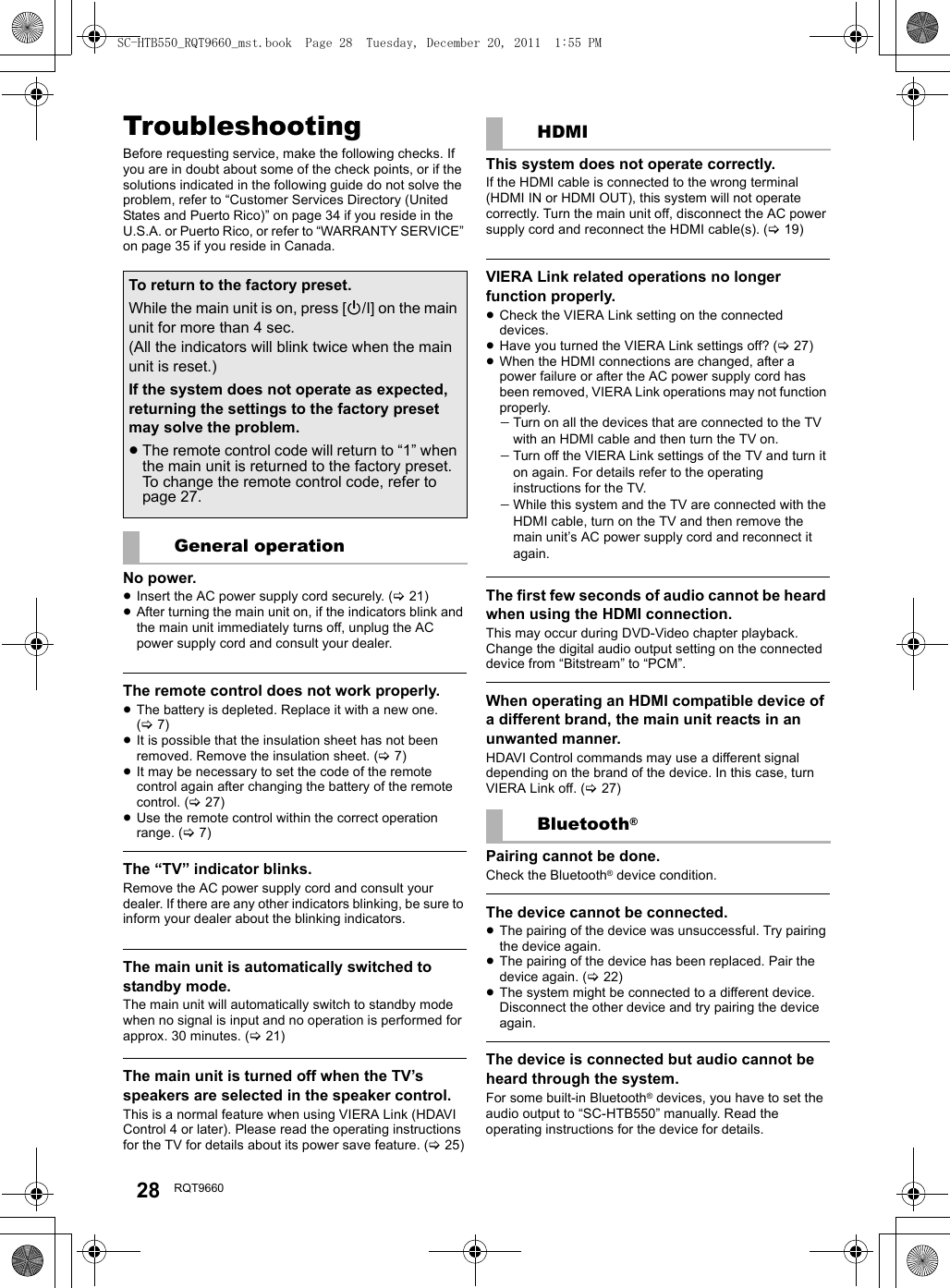 28 RQT9660Referenc eTroubleshootingBefore requesting service, make the following checks. If you are in doubt about some of the check points, or if the solutions indicated in the following guide do not solve the problem, refer to “Customer Services Directory (United States and Puerto Rico)” on page 34 if you reside in the U.S.A. or Puerto Rico, or refer to “WARRANTY SERVICE” on page 35 if you reside in Canada.No power.≥Insert the AC power supply cord securely. (&gt;21)≥After turning the main unit on, if the indicators blink and the main unit immediately turns off, unplug the AC power supply cord and consult your dealer.The remote control does not work properly.≥The battery is depleted. Replace it with a new one. (&gt;7)≥It is possible that the insulation sheet has not been removed. Remove the insulation sheet. (&gt;7)≥It may be necessary to set the code of the remote control again after changing the battery of the remote control. (&gt;27)≥Use the remote control within the correct operation range. (&gt;7)The “TV” indicator blinks.Remove the AC power supply cord and consult your dealer. If there are any other indicators blinking, be sure to inform your dealer about the blinking indicators.The main unit is automatically switched to standby mode.The main unit will automatically switch to standby mode when no signal is input and no operation is performed for approx. 30 minutes. (&gt;21)The main unit is turned off when the TV’s speakers are selected in the speaker control.This is a normal feature when using VIERA Link (HDAVI Control 4 or later). Please read the operating instructions for the TV for details about its power save feature. (&gt;25)This system does not operate correctly.If the HDMI cable is connected to the wrong terminal (HDMI IN or HDMI OUT), this system will not operate correctly. Turn the main unit off, disconnect the AC power supply cord and reconnect the HDMI cable(s). (&gt;19)VIERA Link related operations no longer function properly.≥Check the VIERA Link setting on the connected devices.≥Have you turned the VIERA Link settings off? (&gt;27)≥When the HDMI connections are changed, after a power failure or after the AC power supply cord has been removed, VIERA Link operations may not function properly.jTurn on all the devices that are connected to the TV with an HDMI cable and then turn the TV on.jTurn off the VIERA Link settings of the TV and turn it on again. For details refer to the operating instructions for the TV.jWhile this system and the TV are connected with the HDMI cable, turn on the TV and then remove the main unit’s AC power supply cord and reconnect it again.The first few seconds of audio cannot be heard when using the HDMI connection.This may occur during DVD-Video chapter playback. Change the digital audio output setting on the connected device from “Bitstream” to “PCM”.When operating an HDMI compatible device of a different brand, the main unit reacts in an unwanted manner.HDAVI Control commands may use a different signal depending on the brand of the device. In this case, turn VIERA Link off. (&gt;27)Pairing cannot be done.Check the Bluetooth® device condition.The device cannot be connected.≥The pairing of the device was unsuccessful. Try pairing the device again.≥The pairing of the device has been replaced. Pair the device again. (&gt;22)≥The system might be connected to a different device. Disconnect the other device and try pairing the device again.The device is connected but audio cannot be heard through the system.For some built-in Bluetooth® devices, you have to set the audio output to “SC-HTB550” manually. Read the operating instructions for the device for details.To return to the factory preset.While the main unit is on, press [Í/I] on the main unit for more than 4 sec.(All the indicators will blink twice when the main unit is reset.)If the system does not operate as expected, returning the settings to the factory preset may solve the problem.≥The remote control code will return to “1” when the main unit is returned to the factory preset. To change the remote control code, refer to page 27.General operationHDMIBluetooth®SC-HTB550_RQT9660_mst.book  Page 28  Tuesday, December 20, 2011  1:55 PM