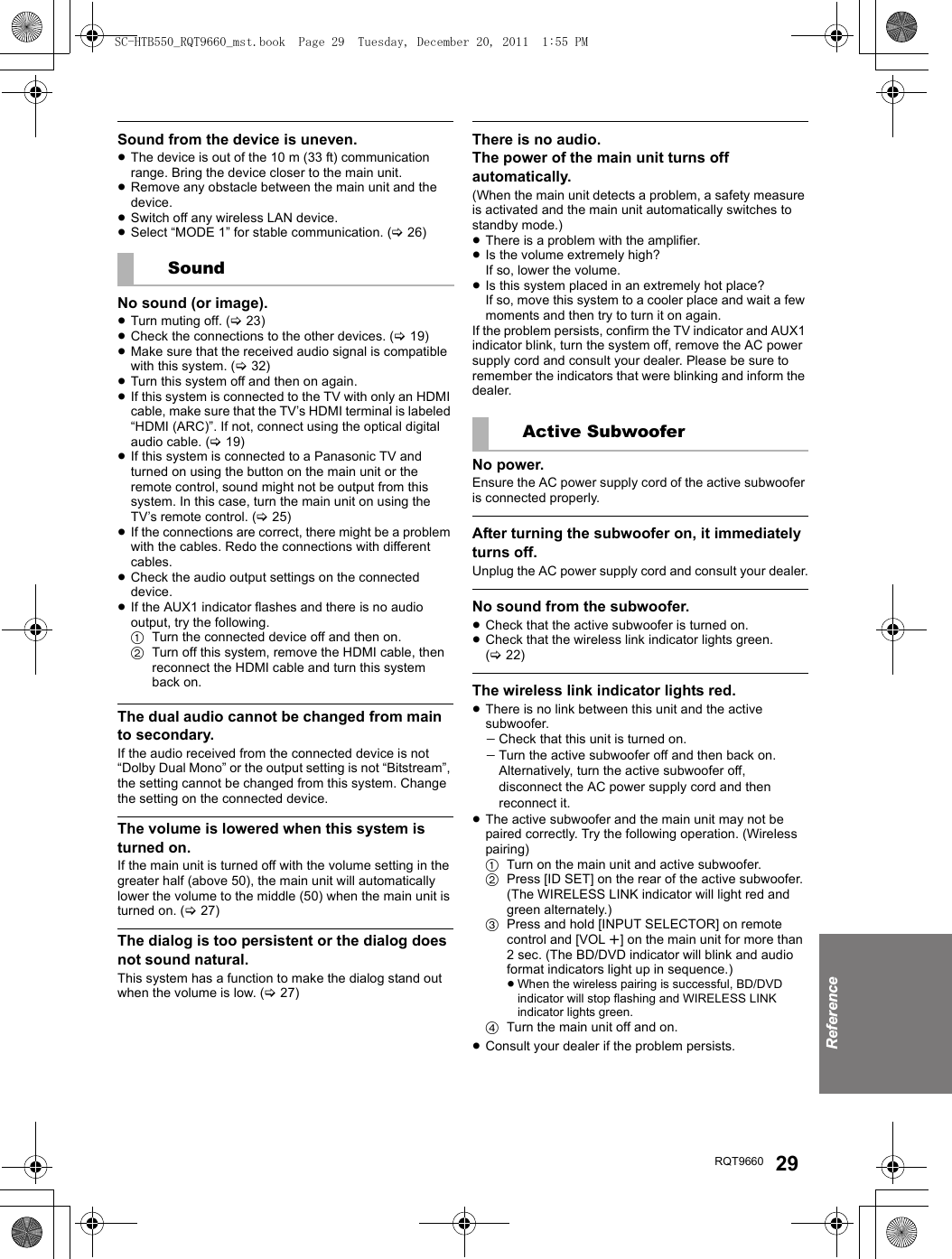 ReferenceRQT9660 29Sound from the device is uneven.≥The device is out of the 10 m (33 ft) communication range. Bring the device closer to the main unit.≥Remove any obstacle between the main unit and the device.≥Switch off any wireless LAN device.≥Select “MODE 1” for stable communication. (&gt;26)No sound (or image).≥Turn muting off. (&gt;23)≥Check the connections to the other devices. (&gt;19) ≥Make sure that the received audio signal is compatible with this system. (&gt;32)≥Turn this system off and then on again.≥If this system is connected to the TV with only an HDMI cable, make sure that the TV’s HDMI terminal is labeled “HDMI (ARC)”. If not, connect using the optical digital audio cable. (&gt;19)≥If this system is connected to a Panasonic TV and turned on using the button on the main unit or the remote control, sound might not be output from this system. In this case, turn the main unit on using the TV’s remote control. (&gt;25)≥If the connections are correct, there might be a problem with the cables. Redo the connections with different cables.≥Check the audio output settings on the connected device.≥If the AUX1 indicator flashes and there is no audio output, try the following.1Turn the connected device off and then on.2Turn off this system, remove the HDMI cable, then reconnect the HDMI cable and turn this system back on.The dual audio cannot be changed from main to secondary.If the audio received from the connected device is not “Dolby Dual Mono” or the output setting is not “Bitstream”, the setting cannot be changed from this system. Change the setting on the connected device.The volume is lowered when this system is turned on.If the main unit is turned off with the volume setting in the greater half (above 50), the main unit will automatically lower the volume to the middle (50) when the main unit is turned on. (&gt;27)The dialog is too persistent or the dialog does not sound natural.This system has a function to make the dialog stand out when the volume is low. (&gt;27)There is no audio.The power of the main unit turns off automatically.(When the main unit detects a problem, a safety measure is activated and the main unit automatically switches to standby mode.)≥There is a problem with the amplifier.≥Is the volume extremely high?If so, lower the volume.≥Is this system placed in an extremely hot place?If so, move this system to a cooler place and wait a few moments and then try to turn it on again.If the problem persists, confirm the TV indicator and AUX1 indicator blink, turn the system off, remove the AC power supply cord and consult your dealer. Please be sure to remember the indicators that were blinking and inform the dealer.No power.Ensure the AC power supply cord of the active subwoofer is connected properly.After turning the subwoofer on, it immediately turns off.Unplug the AC power supply cord and consult your dealer.No sound from the subwoofer.≥Check that the active subwoofer is turned on.≥Check that the wireless link indicator lights green. (&gt;22)The wireless link indicator lights red.≥There is no link between this unit and the active subwoofer.jCheck that this unit is turned on.jTurn the active subwoofer off and then back on. Alternatively, turn the active subwoofer off, disconnect the AC power supply cord and then reconnect it.≥The active subwoofer and the main unit may not be paired correctly. Try the following operation. (Wireless pairing)1Turn on the main unit and active subwoofer.2Press [ID SET] on the rear of the active subwoofer. (The WIRELESS LINK indicator will light red and green alternately.)3Press and hold [INPUT SELECTOR] on remote control and [VOL r] on the main unit for more than 2 sec. (The BD/DVD indicator will blink and audio format indicators light up in sequence.)≥When the wireless pairing is successful, BD/DVD indicator will stop flashing and WIRELESS LINK indicator lights green. 4Turn the main unit off and on.≥Consult your dealer if the problem persists.SoundActive SubwooferSC-HTB550_RQT9660_mst.book  Page 29  Tuesday, December 20, 2011  1:55 PM