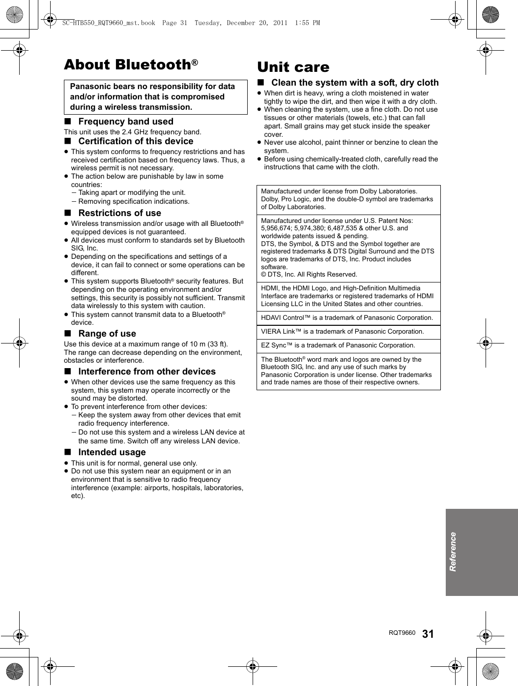 ReferenceRQT9660 31About Bluetooth®∫Frequency band usedThis unit uses the 2.4 GHz frequency band.∫Certification of this device≥This system conforms to frequency restrictions and has received certification based on frequency laws. Thus, a wireless permit is not necessary.≥The action below are punishable by law in some countries:jTaking apart or modifying the unit.jRemoving specification indications.∫Restrictions of use≥Wireless transmission and/or usage with all Bluetooth® equipped devices is not guaranteed.≥All devices must conform to standards set by Bluetooth SIG, Inc.≥Depending on the specifications and settings of a device, it can fail to connect or some operations can be different.≥This system supports Bluetooth® security features. But depending on the operating environment and/or settings, this security is possibly not sufficient. Transmit data wirelessly to this system with caution.≥This system cannot transmit data to a Bluetooth® device.∫Range of useUse this device at a maximum range of 10 m (33 ft).The range can decrease depending on the environment, obstacles or interference.∫Interference from other devices≥When other devices use the same frequency as this system, this system may operate incorrectly or the sound may be distorted.≥To prevent interference from other devices:jKeep the system away from other devices that emit radio frequency interference.jDo not use this system and a wireless LAN device at the same time. Switch off any wireless LAN device.∫Intended usage≥This unit is for normal, general use only.≥Do not use this system near an equipment or in an environment that is sensitive to radio frequency interference (example: airports, hospitals, laboratories, etc).Unit care∫Clean the system with a soft, dry cloth≥When dirt is heavy, wring a cloth moistened in water tightly to wipe the dirt, and then wipe it with a dry cloth.≥When cleaning the system, use a fine cloth. Do not use tissues or other materials (towels, etc.) that can fall apart. Small grains may get stuck inside the speaker cover.≥Never use alcohol, paint thinner or benzine to clean the system.≥Before using chemically-treated cloth, carefully read the instructions that came with the cloth.Panasonic bears no responsibility for data and/or information that is compromised during a wireless transmission.Manufactured under license from Dolby Laboratories. Dolby, Pro Logic, and the double-D symbol are trademarks of Dolby Laboratories.Manufactured under license under U.S. Patent Nos: 5,956,674; 5,974,380; 6,487,535 &amp; other U.S. and worldwide patents issued &amp; pending.DTS, the Symbol, &amp; DTS and the Symbol together are registered trademarks &amp; DTS Digital Surround and the DTS logos are trademarks of DTS, Inc. Product includes software.© DTS, Inc. All Rights Reserved.HDMI, the HDMI Logo, and High-Definition Multimedia Interface are trademarks or registered trademarks of HDMI Licensing LLC in the United States and other countries.HDAVI Control™ is a trademark of Panasonic Corporation.VIERA Link™ is a trademark of Panasonic Corporation.EZ Sync™ is a trademark of Panasonic Corporation.The Bluetooth® word mark and logos are owned by the Bluetooth SIG, Inc. and any use of such marks by Panasonic Corporation is under license. Other trademarks and trade names are those of their respective owners.SC-HTB550_RQT9660_mst.book  Page 31  Tuesday, December 20, 2011  1:55 PM