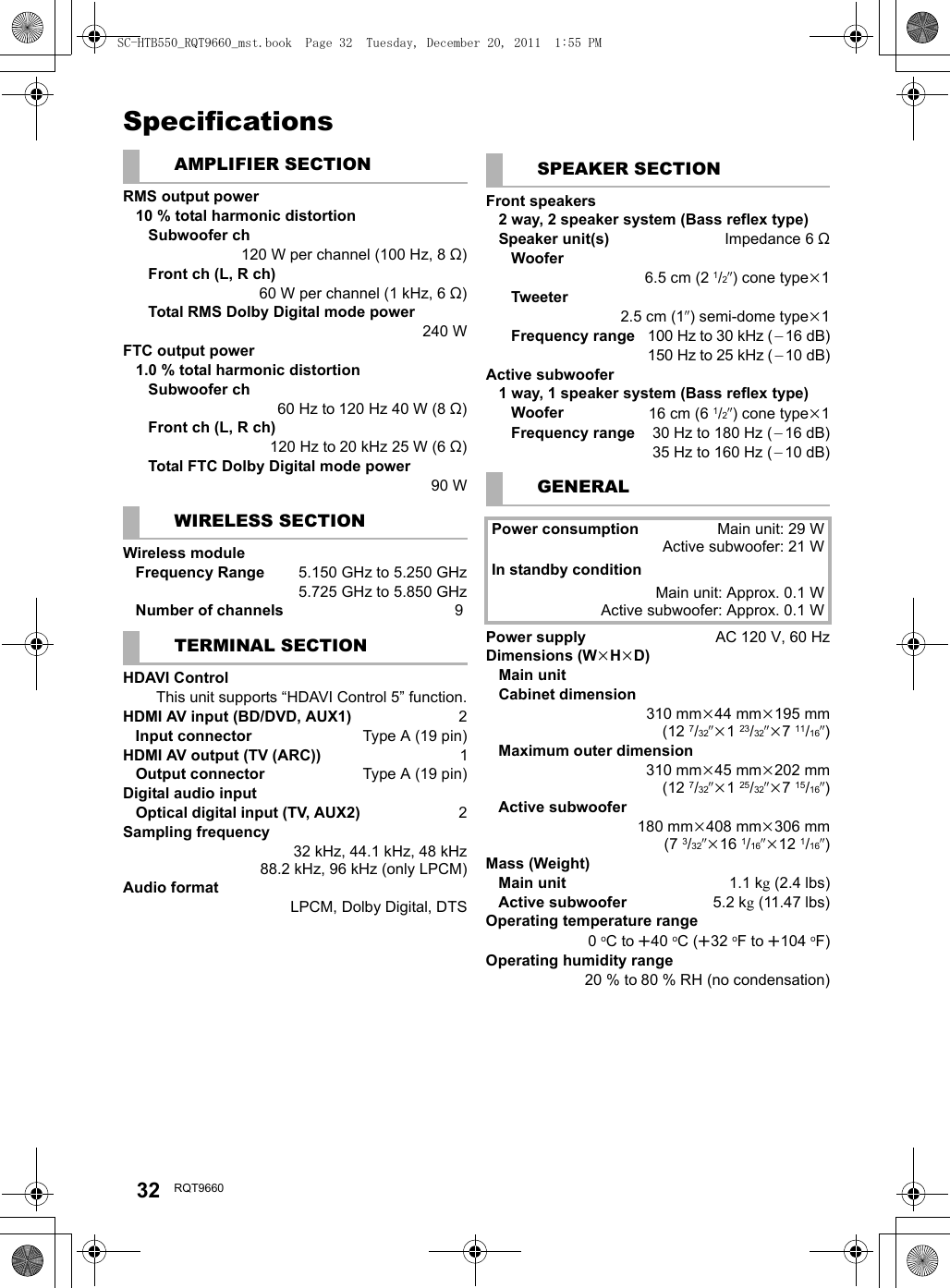 32 RQT9660SpecificationsAMPLIFIER SECTIONRMS output power10 % total harmonic distortionSubwoofer ch120 W per channel (100 Hz, 8 ≠)Front ch (L, R ch)60 W per channel (1 kHz, 6 ≠)Total RMS Dolby Digital mode power 240 WFTC output power1.0 % total harmonic distortionSubwoofer ch60 Hz to 120 Hz 40 W (8 ≠)Front ch (L, R ch)120Hzto20kHz25W(6≠)Total FTC Dolby Digital mode power90 WWIRELESS SECTIONWireless moduleFrequency Range  5.150 GHz to 5.250 GHz5.725 GHz to 5.850 GHzNumber of channels  9TERMINAL SECTIONHDAVI ControlThis unit supports “HDAVI Control 5” function.HDMI AV input (BD/DVD, AUX1) 2Input connector Type A (19 pin)HDMI AV output (TV (ARC)) 1Output connector Type A (19 pin)Digital audio inputOptical digital input (TV, AUX2) 2Sampling frequency32 kHz, 44.1 kHz, 48 kHz88.2 kHz, 96 kHz (only LPCM)Audio formatLPCM, Dolby Digital, DTSSPEAKER SECTIONFront speakers2 way, 2 speaker system (Bass reflex type)Speaker unit(s) Impedance 6≠Woofer6.5 cm (2 1/2q) cone typek1Tweeter2.5 cm (1q) semi-dome typek1Frequency range100 Hz to 30 kHz (`16 dB)150 Hz to 25 kHz (`10 dB)Active subwoofer1 way, 1 speaker system (Bass reflex type)Woofer 16 cm (6 1/2q) cone typek1Frequency range 30 Hz to 180 Hz (`16 dB)35 Hz to 160 Hz (`10 dB)GENERALPower consumption Main unit: 29 WActive subwoofer: 21 WIn standby conditionMain unit: Approx. 0.1 WActive subwoofer: Approx. 0.1 WPower supply AC 120 V, 60 HzDimensions (WkHkD)Main unitCabinet dimension310 mmk44 mmk195 mm(12 7/32qk123/32qk711/16q)Maximum outer dimension310 mmk45 mmk202 mm(12 7/32qk125/32qk715/16q)Active subwoofer180 mmk408 mmk306 mm(7 3/32qk16 1/16qk12 1/16q)Mass (Weight)Main unit 1.1 kg(2.4 lbs)Active subwoofer 5.2 kg(11.47 lbs)Operating temperature range0oC to r40 oC (r32 oF to r104 oF)Operating humidity range20 % to 80 % RH (no condensation)SC-HTB550_RQT9660_mst.book  Page 32  Tuesday, December 20, 2011  1:55 PM