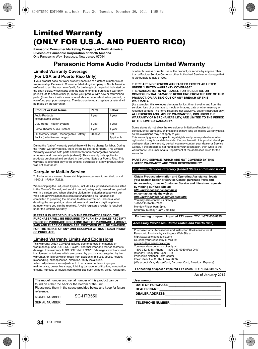 34 RQT9660Limited Warranty (ONLY FOR U.S.A. AND PUERTO RICO)Panasonic Consumer Marketing Company of North America, Division of Panasonic Corporation of North AmericaOne Panasonic Way, Secaucus, New Jersey 07094Panasonic Home Audio Products Limited WarrantyLimited Warranty Coverage(For USA and Puerto Rico Only)If your product does not work properly because of a defect in materials or workmanship, Panasonic Consumer Marketing Company of North America (referred to as “the warrantor”) will, for the length of the period indicated on the chart below, which starts with the date of original purchase (“warranty period”), at its option either (a) repair your product with new or refurbished parts, (b) replace it with a new or a refurbished equivalent value product, or (c) refund your purchase price. The decision to repair, replace or refund will be made by the warrantor.During the “Labor” warranty period there will be no charge for labor. During the “Parts” warranty period, there will be no charge for parts. This Limited Warranty excludes both parts and labor for non-rechargeable batteries, antennas, and cosmetic parts (cabinet). This warranty only applies to products purchased and serviced in the United States or Puerto Rico. This warranty is extended only to the original purchaser of a new product which was not sold “as is”.Carry-In or Mail-In ServiceTo find a service center please visit http://www.panasonic.com/help or call 1-800-211-PANA (7262).When shipping the unit, carefully pack, include all supplied accessories listed in the Owner’s Manual, and send it prepaid, adequately insured and packed well in a carton box. When shipping Lithium Ion batteries please visit our Web Site at www.panasonic.com/BatteryHandling as Panasonic is committed to providing the most up to date information. Include a letter detailing the complaint, a return address and provide a daytime phone number where you can be reached. A valid registered receipt is required under the Limited Warranty.IF REPAIR IS NEEDED DURING THE WARRANTY PERIOD, THE PURCHASER WILL BE REQUIRED TO FURNISH A SALES RECEIPT/PROOF OF PURCHASE INDICATING DATE OF PURCHASE, AMOUNT PAID AND PLACE OF PURCHASE. CUSTOMER WILL BE CHARGED FOR THE REPAIR OF ANY UNIT RECEIVED WITHOUT SUCH PROOF OF PURCHASE.Limited Warranty Limits And ExclusionsThis warranty ONLY COVERS failures due to defects in materials or workmanship, and DOES NOT COVER normal wear and tear or cosmetic damage. The warranty ALSO DOES NOT COVER damages which occurred in shipment, or failures which are caused by products not supplied by the warrantor, or failures which result from accidents, misuse, abuse, neglect, mishandling, misapplication, alteration, faulty installation, set-up adjustments, misadjustment of consumer controls, improper maintenance, power line surge, lightning damage, modification, introduction of sand, humidity or liquids, commercial use such as hotel, office, restaurant, or other business or rental use of the product, or service by anyone other than a Factory Service Center or other Authorized Servicer, or damage that is attributable to acts of God.THERE ARE NO EXPRESS WARRANTIES EXCEPT AS LISTED UNDER “LIMITED WARRANTY COVERAGE”.THE WARRANTOR IS NOT LIABLE FOR INCIDENTAL OR CONSEQUENTIAL DAMAGES RESULTING FROM THE USE OF THIS PRODUCT, OR ARISING OUT OF ANY BREACH OF THIS WARRANTY. (As examples, this excludes damages for lost time, travel to and from the servicer, loss of or damage to media or images, data or other memory or recorded content. The items listed are not exclusive, but for illustration only.)ALL EXPRESS AND IMPLIED WARRANTIES, INCLUDING THE WARRANTY OF MERCHANTABILITY, ARE LIMITED TO THE PERIOD OF THE LIMITED WARRANTY.Some states do not allow the exclusion or limitation of incidental or consequential damages, or limitations on how long an implied warranty lasts, so the exclusions may not apply to you.This warranty gives you specific legal rights and you may also have other rights which vary from state to state. If a problem with this product develops during or after the warranty period, you may contact your dealer or Service Center. If the problem is not handled to your satisfaction, then write to the warrantor’s Consumer Affairs Department at the addresses listed for the warrantor.PARTS AND SERVICE, WHICH ARE NOT COVERED BY THIS LIMITED WARRANTY, ARE YOUR RESPONSIBILITY.As of January 2012Product or Part Name Parts LaborAudio Products(except items below)1 year 1 yearDVD Home Theater System 1 year 1 yearHome Theater Audio System 1 year 1 yearSD Memory Cards, Rechargeable Battery Packs (defective exchange)90 days NotApplicableCustomer Services Directory (United States and Puerto Rico)Obtain Product Information and Operating Assistance; locate your nearest Dealer or Service Center; purchase Parts and Accessories; or make Customer Service and Literature requests by visiting our Web Site at:http://www.panasonic.com/helpor, contact us via the web at:http://www.panasonic.com/contactinfoYou may also contact us directly at:1-800-211-PANA (7262)Monday-Friday 9am-9pm, Saturday-Sunday 10am-7pm ESTFor hearing or speech impaired TTY users, TTY: 1-877-833-8855 Accessory Purchases (United States and Puerto Rico)Purchase Parts, Accessories and Instruction Books online for all Panasonic Products by visiting our Web Site at:http://www.pstc.panasonic.comOr, send your request by E-mail to:npcparts@us.panasonic.comYou may also contact us directly at:1-800-332-5368 (Phone)  1-800-237-9080 (Fax Only)(Monday-Friday 9am-9pm EST)Panasonic National Parts Center20421 84th Ave S., Kent, WA 98032(We accept Visa, MasterCard, Discover Card, American Express)For hearing or speech impaired TTY users, TTY: 1-866-605-1277 The model number and serial number of this product can be found on either the back or the bottom of the unit.Please note them in the space provided below and keep for future reference.MODEL NUMBER SC-HTB550SERIAL NUMBERUser memo:DATE OF PURCHASE ______________________________DEALER NAME ___________________________________DEALER ADDRESS_________________________________________________________________________________TELEPHONE NUMBER _____________________________SC-HTB550_RQT9660_mst.book  Page 34  Tuesday, December 20, 2011  1:55 PM