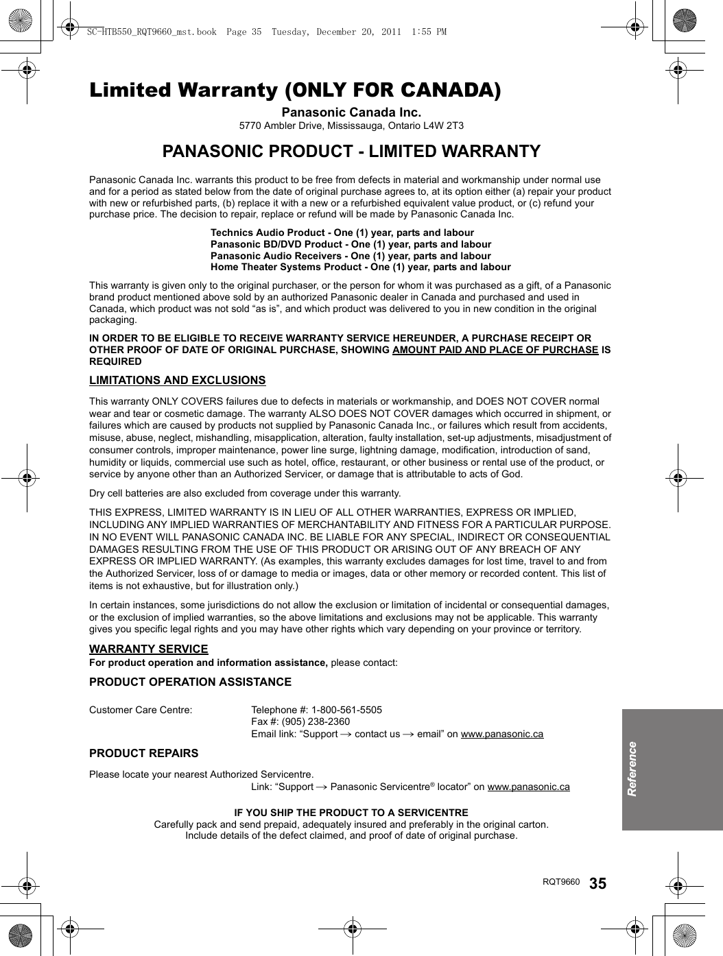 ReferenceRQT9660 35Limited Warranty (ONLY FOR CANADA)Panasonic Canada Inc.5770 Ambler Drive, Mississauga, Ontario L4W 2T3PANASONIC PRODUCT - LIMITED WARRANTYPanasonic Canada Inc. warrants this product to be free from defects in material and workmanship under normal use and for a period as stated below from the date of original purchase agrees to, at its option either (a) repair your product with new or refurbished parts, (b) replace it with a new or a refurbished equivalent value product, or (c) refund your purchase price. The decision to repair, replace or refund will be made by Panasonic Canada Inc.Technics Audio Product - One (1) year, parts and labourPanasonic BD/DVD Product - One (1) year, parts and labourPanasonic Audio Receivers - One (1) year, parts and labourHome Theater Systems Product - One (1) year, parts and labourThis warranty is given only to the original purchaser, or the person for whom it was purchased as a gift, of a Panasonic brand product mentioned above sold by an authorized Panasonic dealer in Canada and purchased and used in Canada, which product was not sold “as is”, and which product was delivered to you in new condition in the original packaging.IN ORDER TO BE ELIGIBLE TO RECEIVE WARRANTY SERVICE HEREUNDER, A PURCHASE RECEIPT OR OTHER PROOF OF DATE OF ORIGINAL PURCHASE, SHOWING AMOUNT PAID AND PLACE OF PURCHASE IS REQUIRED LIMITATIONS AND EXCLUSIONSThis warranty ONLY COVERS failures due to defects in materials or workmanship, and DOES NOT COVER normal wear and tear or cosmetic damage. The warranty ALSO DOES NOT COVER damages which occurred in shipment, or failures which are caused by products not supplied by Panasonic Canada Inc., or failures which result from accidents, misuse, abuse, neglect, mishandling, misapplication, alteration, faulty installation, set-up adjustments, misadjustment of consumer controls, improper maintenance, power line surge, lightning damage, modification, introduction of sand, humidity or liquids, commercial use such as hotel, office, restaurant, or other business or rental use of the product, or service by anyone other than an Authorized Servicer, or damage that is attributable to acts of God.Dry cell batteries are also excluded from coverage under this warranty.THIS EXPRESS, LIMITED WARRANTY IS IN LIEU OF ALL OTHER WARRANTIES, EXPRESS OR IMPLIED, INCLUDING ANY IMPLIED WARRANTIES OF MERCHANTABILITY AND FITNESS FOR A PARTICULAR PURPOSE. IN NO EVENT WILL PANASONIC CANADA INC. BE LIABLE FOR ANY SPECIAL, INDIRECT OR CONSEQUENTIAL DAMAGES RESULTING FROM THE USE OF THIS PRODUCT OR ARISING OUT OF ANY BREACH OF ANY EXPRESS OR IMPLIED WARRANTY. (As examples, this warranty excludes damages for lost time, travel to and from the Authorized Servicer, loss of or damage to media or images, data or other memory or recorded content. This list of items is not exhaustive, but for illustration only.)In certain instances, some jurisdictions do not allow the exclusion or limitation of incidental or consequential damages, or the exclusion of implied warranties, so the above limitations and exclusions may not be applicable. This warranty gives you specific legal rights and you may have other rights which vary depending on your province or territory.WARRANTY SERVICEFor product operation and information assistance, please contact:PRODUCT OPERATION ASSISTANCECustomer Care Centre: Telephone #: 1-800-561-5505Fax #: (905) 238-2360Email link: “Support # contact us # email” on www.panasonic.caPRODUCT REPAIRSPlease locate your nearest Authorized Servicentre.Link: “Support # Panasonic Servicentre® locator” on www.panasonic.caIF YOU SHIP THE PRODUCT TO A SERVICENTRECarefully pack and send prepaid, adequately insured and preferably in the original carton.Include details of the defect claimed, and proof of date of original purchase.SC-HTB550_RQT9660_mst.book  Page 35  Tuesday, December 20, 2011  1:55 PM