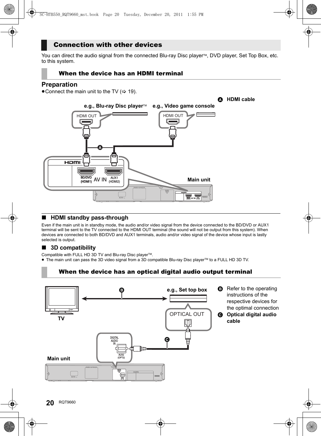 20 RQT9660You can direct the audio signal from the connected Blu-ray Disc playerTM, DVD player, Set Top Box, etc. to this system.Preparation≥Connect the main unit to the TV (&gt;19).∫HDMI standby pass-throughEven if the main unit is in standby mode, the audio and/or video signal from the device connected to the BD/DVD or AUX1 terminal will be sent to the TV connected to the HDMI OUT terminal (the sound will not be output from this system). When devices are connected to both BD/DVD and AUX1 terminals, audio and/or video signal of the device whose input is lastly selected is output.∫3D compatibilityCompatible with FULL HD 3D TV and Blu-ray Disc playerTM.≥The main unit can pass the 3D video signal from a 3D compatible Blu-ray Disc playerTM to a FULL HD 3D TV.Connection with other devicesWhen the device has an HDMI terminalHDMI cableWhen the device has an optical digital audio output terminalRefer to the operating instructions of the respective devices for the optimal connectionOptical digital audio cableHDMI OUT HDMI OUTSPEAKERS / HAUT-PARLEURSAV INDIGITALAUDI OINBD/DVD(HDMI1)BD/DVD(HDMI1)AUX1(HDMI2)AC INAV INBD/DVD(HDMI1)BD/DVD(HDMI1)AUX1(HDMI2)e.g., Video game consoleMain unite.g., Blu-ray Disc playerTMOPTICAL OUTSPEAKERS / HAUT-PARLEURSDIGITALAUDIOINAUX2(OPT2)AC INDIGITALAUDIOINAUX2(OPT2)e.g., Set top boxMain unitTVSC-HTB550_RQT9660_mst.book  Page 20  Tuesday, December 20, 2011  1:55 PM