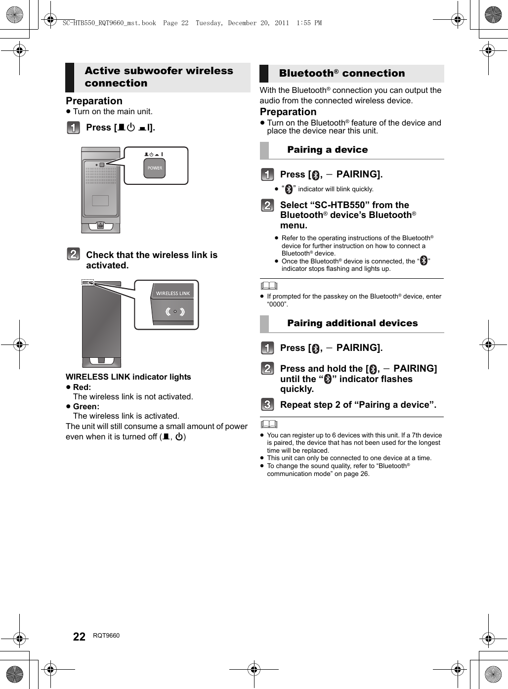 22 RQT9660Preparation≥Turn on the main unit.Press [BÍ CI].Check that the wireless link is activated.WIRELESS LINK indicator lights≥Red:The wireless link is not activated.≥Green:The wireless link is activated.The unit will still consume a small amount of power even when it is turned off (B, Í)With the Bluetooth® connection you can output the audio from the connected wireless device.Preparation≥Turn on the Bluetooth® feature of the device and place the device near this unit.Press [, j PAIRING].≥“” indicator will blink quickly.Select “SC-HTB550” from the Bluetooth® device’s Bluetooth® menu.≥Refer to the operating instructions of the Bluetooth® device for further instruction on how to connect a Bluetooth® device.≥Once the Bluetooth® device is connected, the “ ” indicator stops flashing and lights up.≥If prompted for the passkey on the Bluetooth® device, enter “0000”.Press [, j PAIRING].Press and hold the [ , j PAIRING] until the “ ” indicator flashes quickly.Repeat step 2 of “Pairing a device”.≥You can register up to 6 devices with this unit. If a 7th device is paired, the device that has not been used for the longest time will be replaced.≥This unit can only be connected to one device at a time.≥To change the sound quality, refer to “Bluetooth® communication mode” on page 26. Active subwoofer wireless connectionBluetooth® connectionPairing a devicePairing additional devicesSC-HTB550_RQT9660_mst.book  Page 22  Tuesday, December 20, 2011  1:55 PM