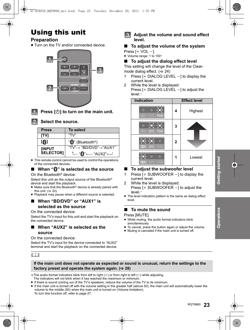 Getting startedOperationsRQT9660 23OperationsUsing this unitPreparation≥Turn on the TV and/or connected device.Press [Í] to turn on the main unit.Select the source.≥This remote control cannot be used to control the operations of the connected devices.∫When “ ” is selected as the sourceOn the Bluetooth® device:Select this unit as the output source of the Bluetooth® device and start the playback.≥Make sure that the Bluetooth® device is already paired with this unit. (&gt;22)≥Playback may pause when a different source is selected.∫When “BD/DVD” or “AUX1” is selected as the sourceOn the connected device:Select the TV’s input for this unit and start the playback on the connected device.∫When “AUX2” is selected as the sourceOn the connected device:Select the TV’s input for the device connected to “AUX2” terminal and start the playback on the connected device.Adjust the volume and sound effect level.∫To adjust the volume of the systemPress [iVOL j].≥Volume range: 1 to 100§∫To adjust the dialog effect levelThis setting will change the level of the Clear-mode dialog effect. (&gt;24)1 Press [iDIALOG LEVEL j] to display the current level.2 While the level is displayed:Press [iDIALOG LEVEL j] to adjust the level.§∫To adjust the subwoofer level1 Press [iSUBWOOFER j] to display the current level.2 While the level is displayed:Press [iSUBWOOFER j] to adjust the level.§≥The level indication pattern is the same as dialog effect level.∫To mute the soundPress [MUTE]≥While muting, the audio format indicators blink simultaneously.≥To cancel, press the button again or adjust the volume.≥Muting is canceled if the main unit is turned off.§The audio format indicators blink from left to right (i) or from right to left (s) while adjusting.The indicators will not blink when it has reached the maximum or minimum.≥If there is sound coming out of the TV’s speakers, reduce the volume of the TV to its minimum.≥If the main unit is turned off with the volume setting in the greater half (above 50), the main unit will automatically lower the volume to the middle (50) when the main unit is turned on (Volume limitation). To turn this function off, refer to page 27.Press To select[TV] “TV”[] “ ” (Bluetooth®)[INPUT SELECTOR]“TV”# “BD/DVD”#“AUX1”^---- “”(--- “AUX2”(-}DIALOG LEVELLINK MODEPAIRING----INPUTSELECTORIndication Effect level4Highest321LowestIf the main unit does not operate as expected or sound is unusual, return the settings to the factory preset and operate the system again. (&gt;28)SC-HTB550_RQT9660_mst.book  Page 23  Tuesday, December 20, 2011  1:55 PM