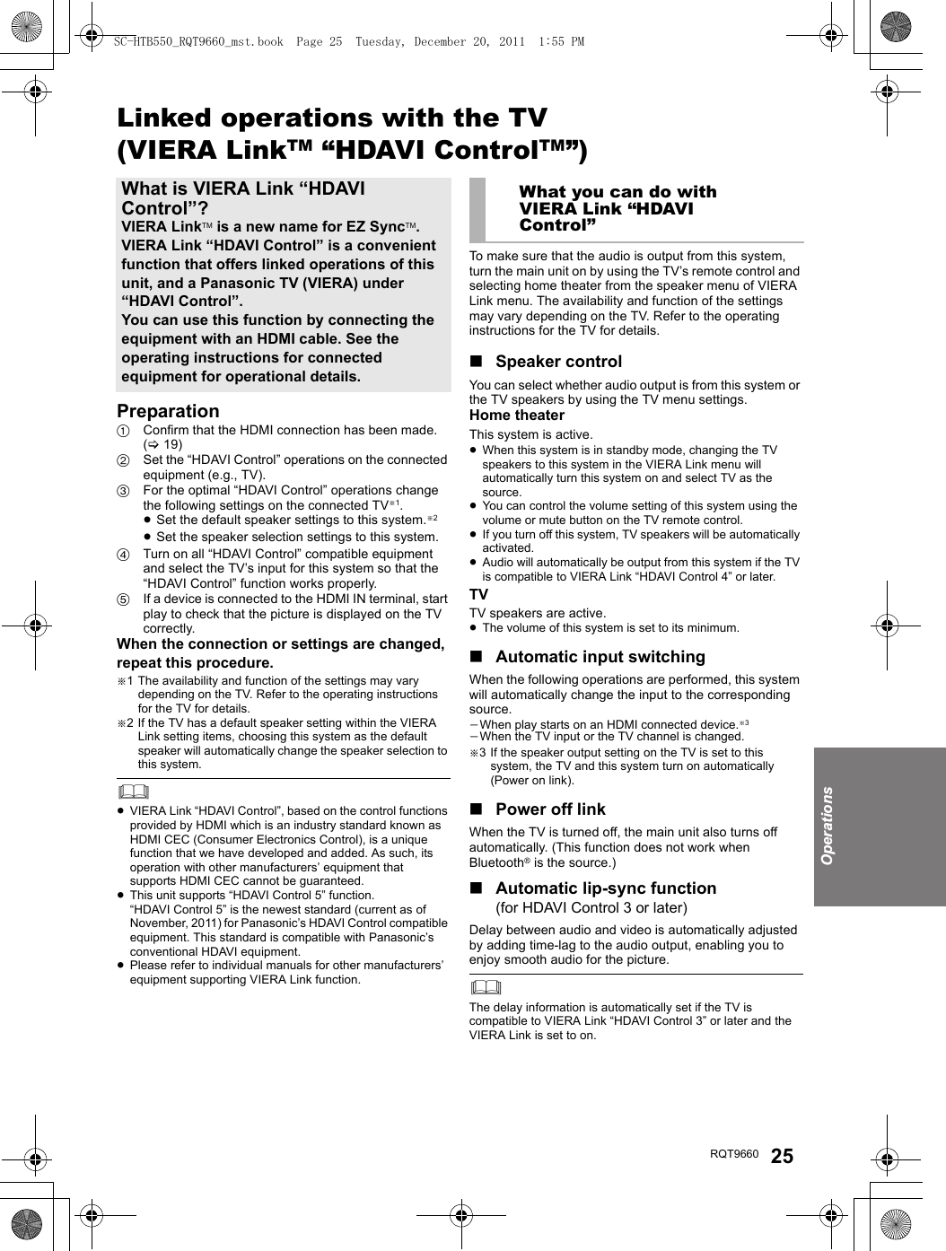 OperationsRQT9660 25Linked operations with the TV(VIERA LinkTM “HDAVI ControlTM”)Preparation1Confirm that the HDMI connection has been made. (&gt;19)2Set the “HDAVI Control” operations on the connected equipment (e.g., TV).3For the optimal “HDAVI Control” operations change the following settings on the connected TV§1.≥Set the default speaker settings to this system.§2≥Set the speaker selection settings to this system.4Turn on all “HDAVI Control” compatible equipment and select the TV’s input for this system so that the “HDAVI Control” function works properly.5If a device is connected to the HDMI IN terminal, start play to check that the picture is displayed on the TV correctly.When the connection or settings are changed, repeat this procedure.§1 The availability and function of the settings may vary depending on the TV. Refer to the operating instructions for the TV for details.§2 If the TV has a default speaker setting within the VIERA Link setting items, choosing this system as the default speaker will automatically change the speaker selection to this system.≥VIERA Link “HDAVI Control”, based on the control functions provided by HDMI which is an industry standard known as HDMI CEC (Consumer Electronics Control), is a unique function that we have developed and added. As such, its operation with other manufacturers’ equipment that supports HDMI CEC cannot be guaranteed.≥This unit supports “HDAVI Control 5” function.“HDAVI Control 5” is the newest standard (current as of November, 2011) for Panasonic’s HDAVI Control compatible equipment. This standard is compatible with Panasonic’s conventional HDAVI equipment.≥Please refer to individual manuals for other manufacturers’ equipment supporting VIERA Link function.To make sure that the audio is output from this system, turn the main unit on by using the TV’s remote control and selecting home theater from the speaker menu of VIERA Link menu. The availability and function of the settings may vary depending on the TV. Refer to the operating instructions for the TV for details.∫Speaker controlYou can select whether audio output is from this system or the TV speakers by using the TV menu settings.Home theaterThis system is active.≥When this system is in standby mode, changing the TV speakers to this system in the VIERA Link menu will automatically turn this system on and select TV as the source.≥You can control the volume setting of this system using the volume or mute button on the TV remote control.≥If you turn off this system, TV speakers will be automatically activated.≥Audio will automatically be output from this system if the TV is compatible to VIERA Link “HDAVI Control 4” or later.TVTV speakers are active.≥The volume of this system is set to its minimum.∫Automatic input switchingWhen the following operations are performed, this system will automatically change the input to the corresponding source.jWhen play starts on an HDMI connected device.§3jWhen the TV input or the TV channel is changed.§3 If the speaker output setting on the TV is set to this system, the TV and this system turn on automatically (Power on link).∫Power off linkWhen the TV is turned off, the main unit also turns off automatically. (This function does not work when Bluetooth® is the source.)∫Automatic lip-sync function (for HDAVI Control 3 or later)Delay between audio and video is automatically adjusted by adding time-lag to the audio output, enabling you to enjoy smooth audio for the picture.The delay information is automatically set if the TV is compatible to VIERA Link “HDAVI Control 3” or later and the VIERA Link is set to on.What is VIERA Link “HDAVI Control”?VIERA LinkTM is a new name for EZ SyncTM.VIERA Link “HDAVI Control” is a convenient function that offers linked operations of this unit, and a Panasonic TV (VIERA) under “HDAVI Control”.You can use this function by connecting the equipment with an HDMI cable. See the operating instructions for connected equipment for operational details.What you can do with VIERA Link “HDAVI Control”SC-HTB550_RQT9660_mst.book  Page 25  Tuesday, December 20, 2011  1:55 PM