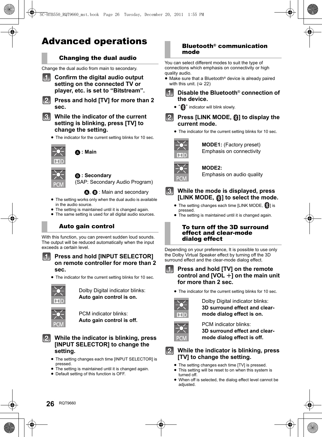 26 RQT9660Advanced operationsChange the dual audio from main to secondary.Confirm the digital audio output setting on the connected TV or player, etc. is set to “Bitstream”.Press and hold [TV] for more than 2 sec.While the indicator of the current setting is blinking, press [TV] to change the setting.≥The indicator for the current setting blinks for 10 sec.≥The setting works only when the dual audio is available in the audio source.≥The setting is maintained until it is changed again.≥The same setting is used for all digital audio sources.With this function, you can prevent sudden loud sounds. The output will be reduced automatically when the input exceeds a certain level. Press and hold [INPUT SELECTOR] on remote controller for more than 2 sec.≥The indicator for the current setting blinks for 10 sec.While the indicator is blinking, press [INPUT SELECTOR] to change the setting.≥The setting changes each time [INPUT SELECTOR] is pressed.≥The setting is maintained until it is changed again.≥Default setting of this function is OFF.You can select different modes to suit the type of connections which emphasis on connectivity or high quality audio. ≥Make sure that a Bluetooth® device is already paired with this unit. (&gt;22)Disable the Bluetooth® connection of the device.≥“” indicator will blink slowly.Press [LINK MODE,  ] to display the current mode.≥The indicator for the current setting blinks for 10 sec.While the mode is displayed, press [LINK MODE,  ] to select the mode.≥The setting changes each time [LINK MODE,  ] is pressed.≥The setting is maintained until it is changed again.Depending on your preference, It is possible to use only the Dolby Virtual Speaker effect by turning off the 3D surround effect and the clear-mode dialog effect.Press and hold [TV] on the remote control and [VOL r] on the main unit for more than 2 sec.≥The indicator for the current setting blinks for 10 sec.While the indicator is blinking, press [TV] to change the setting.≥The setting changes each time [TV] is pressed.≥This setting will be reset to on when this system is turned off.≥When off is selected, the dialog effect level cannot be adjusted.Changing the dual audio: Main: Secondary (SAP: Secondary Audio Program), : Main and secondaryAuto gain controlDolby Digital indicator blinks:Auto gain control is on.PCM indicator blinks:Auto gain control is off.Bluetooth® communication modeMODE1: (Factory preset)Emphasis on connectivityMODE2: Emphasis on audio qualityTo turn off the 3D surround effect and clear-mode dialog effectDolby Digital indicator blinks:3D surround effect and clear-mode dialog effect is on.PCM indicator blinks:3D surround effect and clear-mode dialog effect is off.SC-HTB550_RQT9660_mst.book  Page 26  Tuesday, December 20, 2011  1:55 PM
