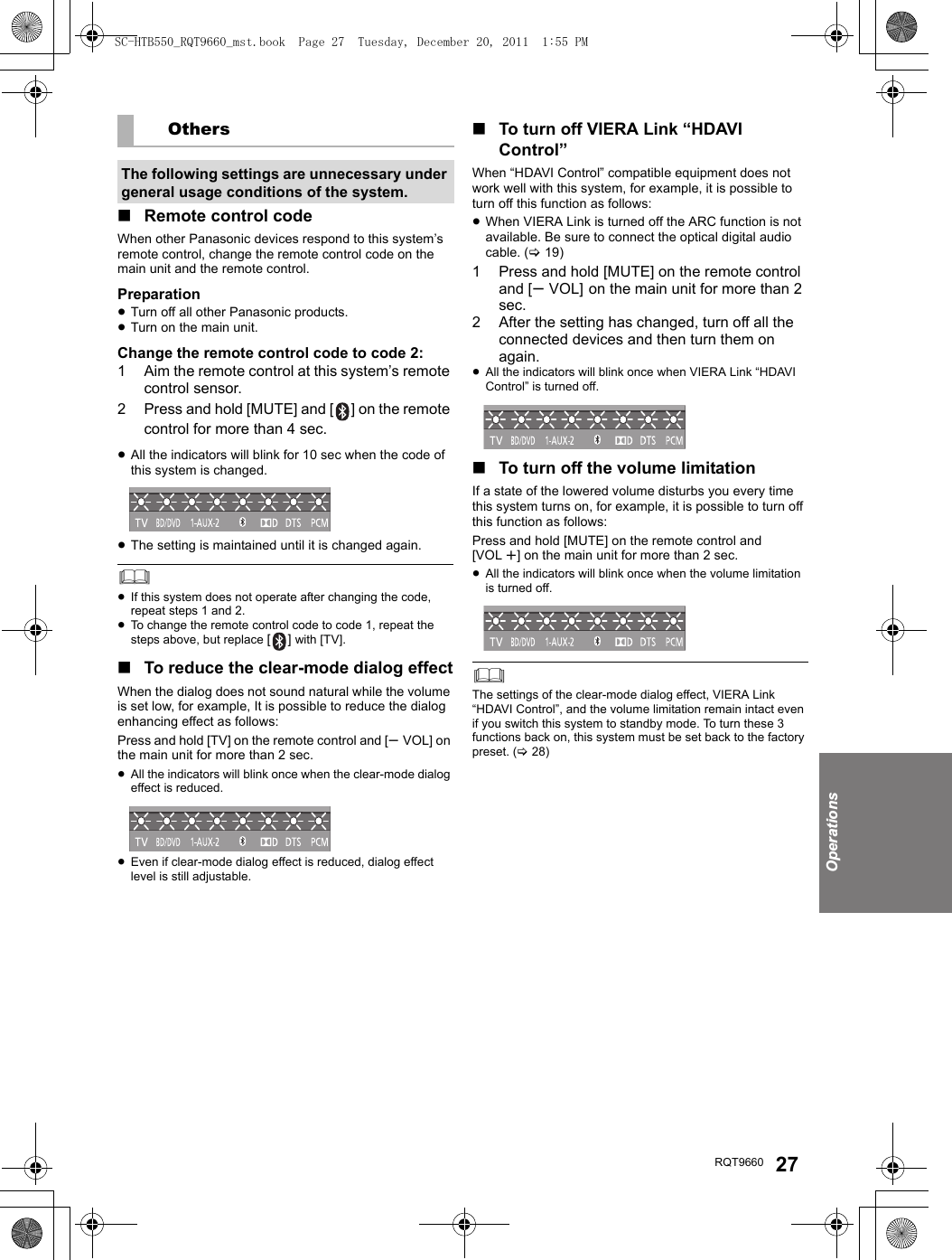 OperationsRQT9660 27∫Remote control codeWhen other Panasonic devices respond to this system’s remote control, change the remote control code on the main unit and the remote control.Preparation≥Turn off all other Panasonic products.≥Turn on the main unit.Change the remote control code to code 2:1 Aim the remote control at this system’s remote control sensor.2 Press and hold [MUTE] and [ ] on the remote control for more than 4 sec.≥All the indicators will blink for 10 sec when the code of this system is changed.≥The setting is maintained until it is changed again.≥If this system does not operate after changing the code, repeat steps 1 and 2.≥To change the remote control code to code 1, repeat the steps above, but replace [] with [TV]. ∫To reduce the clear-mode dialog effectWhen the dialog does not sound natural while the volume is set low, for example, It is possible to reduce the dialog enhancing effect as follows:Press and hold [TV] on the remote control and [sVOL] on the main unit for more than 2 sec.≥All the indicators will blink once when the clear-mode dialog effect is reduced.≥Even if clear-mode dialog effect is reduced, dialog effect level is still adjustable.∫To turn off VIERA Link “HDAVI Control”When “HDAVI Control” compatible equipment does not work well with this system, for example, it is possible to turn off this function as follows:≥When VIERA Link is turned off the ARC function is not available. Be sure to connect the optical digital audio cable. (&gt;19)1 Press and hold [MUTE] on the remote control and [sVOL] on the main unit for more than 2 sec.2 After the setting has changed, turn off all the connected devices and then turn them on again.≥All the indicators will blink once when VIERA Link “HDAVI Control” is turned off.∫To turn off the volume limitationIf a state of the lowered volume disturbs you every time this system turns on, for example, it is possible to turn off this function as follows:Press and hold [MUTE] on the remote control and [VOL r] on the main unit for more than 2 sec.≥All the indicators will blink once when the volume limitation is turned off.The settings of the clear-mode dialog effect, VIERA Link “HDAVI Control”, and the volume limitation remain intact even if you switch this system to standby mode. To turn these 3 functions back on, this system must be set back to the factory preset. (&gt;28)OthersThe following settings are unnecessary under general usage conditions of the system.SC-HTB550_RQT9660_mst.book  Page 27  Tuesday, December 20, 2011  1:55 PM