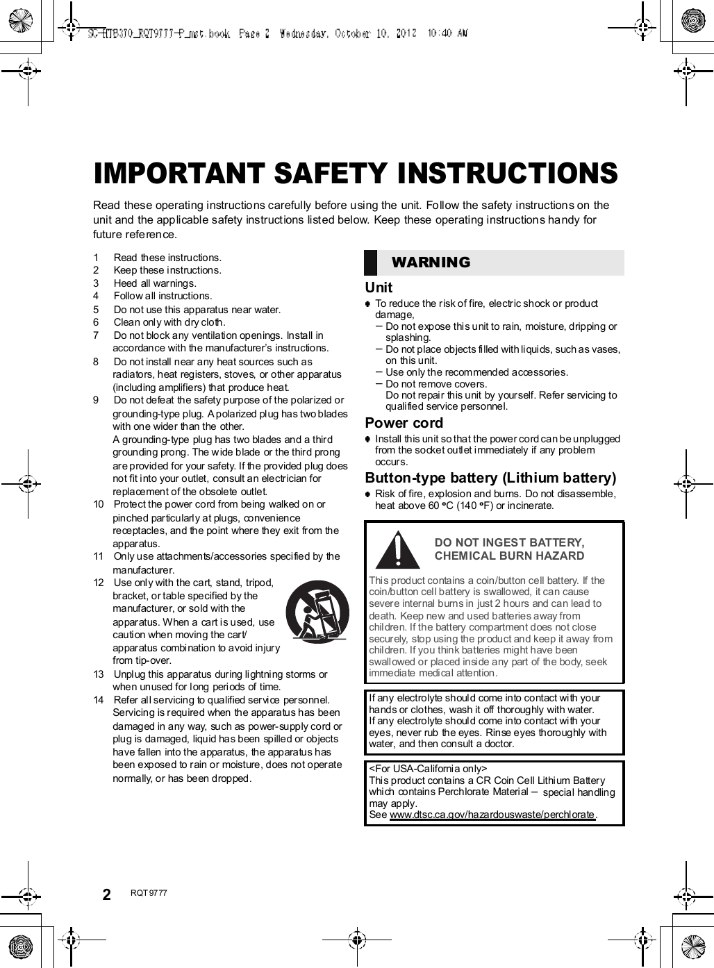 2R QT 97 77IMPORTANT SAFETY INSTRUCTIONSRead these operating instructions carefully before using the unit. Follow the safety instructions on theunit and the applicable safety instructions listed below. Keep these operating instructions handy forfuture reference.1 Read  these instructions.2 Keep these i nstructions.3 Heed  all warnings.4 Follow all instructions.5 Do not use this appa ratus near water.6 Clean onl y with dry cloth.7 Do no t block any ventilati on open ings. Install inaccordan ce with the man ufacturers instructions.8 Do not install near any hea t sou rces such asra diators, heat registers, stoves, or o ther appar atus(including amplifiers) that produce heat.9 Do not de feat  the safety purp ose of the polar ized orgr oun ding-type plug.  A polarized pl ug ha s two blad eswith on e wider th an the other.A grounding- type plug has two bla des and a thirdgr oun ding prong. The w ide blade or the third prongar e provided for your safety. If the pro vided plug doesnot fit i nto your outlet,  consult an electrician forreplacement of the obsolete outlet.10 Protect the power cord from be ing  walked on orpin ched par ticularl y at plu gs, conveniencere ceptacles, and the point wher e th ey exit from theap par atus.11 Only use attachments/accessories specified by thema nufacturer.12 Use only with the cart, stand, tripod,br acket, or table specified by thema nufacturer, or sold with theappar atus. W hen a  ca rt i s u sed,  usecauti on when moving the car t/appar atus combi nation to avoid injuryfrom tip- over.13 Unpl ug this appar atus dur ing lightni ng storms orwhe n unused for long  peri ods of time.14 Refer al l servicing to qualified ser vi ce per sonnel.Servicin g is required when  the appara tus has be endamaged in any way, such as power-supply cord orplu g is damage d, liquid has been  spilled or objectshave fallen  into the a ppa ratus, the app aratus hasbeen exposed to r ain or moisture , does  not oper atenormally, or has been dropped.UnitTo reduce the risk of fire, electric shock or productdamage,Do no t expose thi s u nit to rain,  moistur e, dripping orspla shing.Do not place objects fi lled with li quids, such as vases,on this unit.Use only the recom mended accessories.Do not remove covers.Do not repair this unit by yourself. Refer servicing toquali fied service personnel.Power cordInstall this unit so that the power cord can be unp luggedfrom the socke t ou tl et i mmediately if any pro blemoccurs.Button-type battery (Lithium battery)Risk of fire, explosion and burns.  Do not  disassemble,heat above 60 oC (140 oF) or incinerate.WARNINGDO NOT INGEST BATTERY,CHEMICAL BURN HAZARDThis product contains a coin/button cell battery. If thecoin /button cel l battery is swallo wed, it can causesevere internal b urns in  just 2 hours  and can lead todeath. Keep new and used batteries away fromchil dren. If the battery  comp artment d oes  no t closesecurely, stop usin g th e pr oduct and keep it away fromchil dren. If you thin k ba tteries mig ht have b eenswall owed or placed inside a ny part  of  the body, se ekimmediate medical attention.If any electro lyte shoul d come into contact wi th yourhand s or clothes, wash it off thor oug hly with water.If any electro lyte shoul d come into contact wi th youreyes, never rub  the eyes. Rinse e yes thoroug hly withwater,  and then con sult a doctor.&lt;For USA-California only&gt;This prod uct contains a CR Coin Cell Lithi um Batter ywhi ch  contains Perchlorate  Materi al  special handlingmay apply.See www.dtsc.ca.gov/ha zardouswaste/perchl orate.