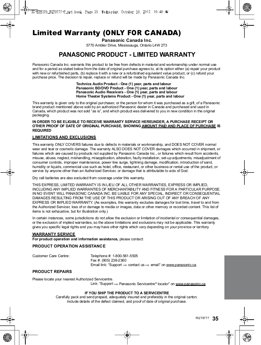 RQT9777 35Limited Warranty (ONLY FOR CANADA)Panasonic Canada Inc.5770 Ambler Drive, Mississauga, Ontario L4 W 2T3PANASONIC PRODUCT - LIMITED WARRANTYPana soni c Canad a Inc. war rants this pro duct  to  be free from defects in material a nd workmanship unde r normal useand for a period as stated below fro m the date of original purch ase agrees to,  at i ts option either (a) repair your produ ctwith new or refurbishe d parts, (b) replace it with a new or a re furbi shed equ ivalent value p roduct, or (c) r efund yourpurchase price. The decision to repair, r eplace o r refund will be made by Pana sonic Can ada  Inc.Technics Audio Product - One (1) year, parts and labourPanasonic BD/DVD Product - One (1) year, parts and labourPanasonic Audio Receivers - One (1) year, parts and labourHome Theat er S ys tems Product - One (1) year, parts and labourThis war ranty is given  only to the or igina l pur chaser, or the person for wh om it was purcha sed as a gi ft, of a Panasonicbr and prod uct  mentio ned  above sold by an authorized Panasonic dealer in C anada and pu rchased a nd use d inCan ad a, which pro du ct was no t sold as is, and which pro du ct was delive red to yo u in new condi tion in the origi nalpackaging.IN ORDER TO BE ELIGIBLE TO RECEIVE WARRANTY SERVICE HEREUNDER, A PURCHASE RECEIPT OROTHER PROOF OF DATE OF ORIGINAL PURCHASE, SHOWING AMOUNT PAID AND PLACE OF PURCHASE ISREQUIREDLIMITATIONS AND EXCLUSIONSThis war ranty ONLY COVERS failures du e to defects in mater ials or workmansh ip, and DOES NOT COVER normalwea r and  te ar or cosmetic damage. The warran ty ALSO DOES NOT COVER damages which occu rred i n shipment, orfailures whi ch are caused b y products not supplied by Panasonic Canada I nc., or failur es which result from accidents,misuse, abuse, negl ect, m ishandling, mi sapplicatio n, alteration, faulty installati on, set-u p adjustments,  misadj ustment ofconsumer controls, impr ope r maintenance, power line  surge, lightning damage , modification, introd uction of sand,humidi ty or liquids, commercial use such as hotel, office,  restauran t, or other busine ss or rental u se  of the  product, orservice by anyone other than a n Authorized Servicer, or damag e that is attributable to acts of God.Dry cell batteries ar e also excluded fr om coverage u nder this warr anty.THIS EXPRESS, LIMITED WARRANTY IS IN LIEU OF ALL OTHER WARRANTIES, EXPRESS OR IMPLIED,INCLUDING ANY IMPLIED WARRANTIES OF MERCHANTABILITY AND FITNESS FOR A PARTICULAR PURPOSE.IN NO EVENT WILL PANASONIC CANADA INC. BE LIABLE FOR ANY SPECIAL, INDIRECT OR CONSEQUENTIALDAMAGES RESULTING FROM THE USE OF THIS PRODUCT OR ARISING OUT OF ANY BREACH OF ANYEXPRESS OR IMPLIED WARRANTY. (As examples, this warranty excludes damages for lost time, travel to and fromthe Authorized Servicer, loss of or damage to media or images, data or other mem ory or re corded content. This list ofitems is not exhaustive, but for illustration only.)In certain i nstances, some jurisdictions do not a llow the exclusion or li mitati on of incidental or conseque ntial damages,or the exclusio n of implied war rantie s, so the a bove li mitations and exclusions ma y not b e applicable . This warran tygi ves you specific legal rights a nd you m ay h ave other rights which vary d ep end ing on your provi nce or ter ritory.WARRANTY SERVICEFor product operation and information assistance, please contact:PRODUCT OPERATION ASSISTANCECustomer Care  Centre : Telephone #: 1-8 00- 561-5505Fax #: (90 5) 238-2360Email link: Supp ort  contact us  emai l on www.p anasoni c.caPRODUCT REPAIRSPl ease lo cate your n ea rest Authorized Servicentre .Lin k: Sup por t  Panaso nic Servicentre ® locator on www.panasoni c.caIF YOU SHIP THE PRODUCT TO A SERVICENTRECar efully pa ck and sen d pr epa id, adequately insured and pr efera bly in the origi nal carton.Inclu de details of th e defect  claime d,  and p roof o f date of o rigina l purchase.