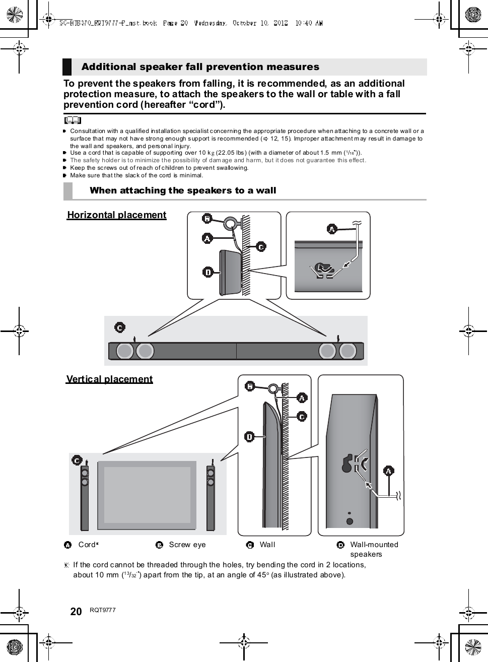 20 R QT977 7To prevent the speakers from falling, it is recommended, as an additionalprotection measure, to attach the speakers to the wall or table with a fallprevention cord (hereafter cord).Consultation with a qualified installation specialist concerning the appropriate procedure when attaching to a concrete wall or asurface that may not have strong enough support is recommended ( 12, 15). Improper attachment may result in damage tothe wall and speakers, and personal injury.Use a cord that is capable of supporting  over 10 kg (22.05 lbs) (with a diameter of about 1.5 mm (1/16 )).The safety holder is to minimize the possibility of dam age and harm, but it does not guarantee this effect.Keep the screws out of reach of children to prevent swallowing.Make sure that the slack of the cord is minimal.Additional speaker fall prevention measuresWhen attaching the speakers to a wallCord Screw eye Wall Wall-mountedspeakers If the cord cannot be threaded through the holes, try bending the cord in 2 locations,about 10 mm (13/32 ) apart from the tip, at an angle of 45o (as illustrated above).Horizontal placementVertical placement