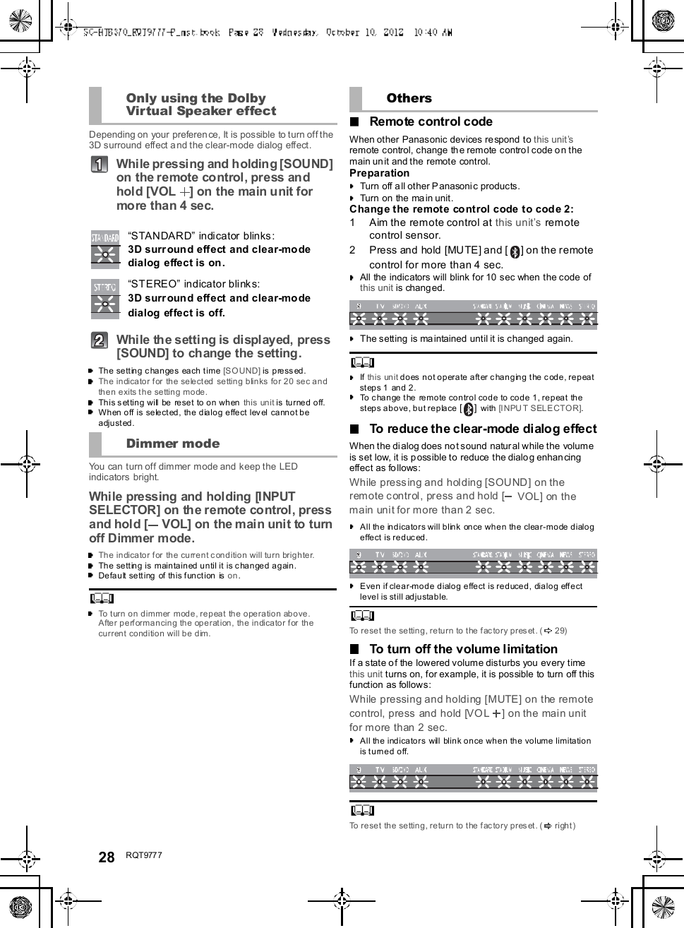 28 R QT977 7Depending on your preferen ce, It is possible to turn off the3D surround effect a nd the clear-mode dialog effect.While pressing and holding [SOUND]on the remote control, press andhold [VOL ] on the main unit formore than 4 sec.Whi le th e setti ng is di spl ayed, press[SOUND] to change the setting.The setting changes each time [SOUND] is pressed.The indicator for the selected setting blinks for 20 sec andthen exits the setting mode.This setting will be reset to on when this unit is turned off.When off is selected, the dialog effect level cannot beadjusted.You can turn off dimmer mode and keep the LEDindicators bright.While pressing and holding [INPUTSELECTOR] on the remote control, pressand hold [ VOL] on the main unit to turnoff Dimmer mode.The indicator for the current condition will turn brighter.The setting is maintained until it is changed again.Default setting of this function is on.To turn on dimmer mode, repeat the operation above.After performancing the operation, the indicator for thecurrent condition will be dim.Remote control codeWhen other Panasonic devices respond to this unitsremote control, change the remote control code on themain un it and the remote control.PreparationTurn off all other Panasonic products.Turn on the main unit.Change the remote control code to code 2:1 Aim the remote control at this units remotecontrol sensor.2 Press and hold [MUTE] and [ ] on the remotecontrol for more than 4 sec.All the indicators will blink for 10 sec when the code ofthis unit is changed.The setting is maintained until it is changed again.If this unit does not operate after changing the code, repeatsteps 1  and 2.To change the remote control code to code 1, repeat thesteps above, but replace []with [INPUT SELECTOR].To reduce the clear-mode dialog effectWhen the dialog does not sound natural while the volumeis set low, it is p ossible to reduce the dialog enhancingeffect as follows:While pressing and holding [SOUND] on theremote control, press and hold [ VOL] on themain unit for more than 2 sec.All the indicators will blink once when the clear-mode dialogeffect is reduced.Even if clear-mode dialog effect is reduced, dialog effectlevel is still adjustable.To reset th e setting, re turn to the f ac to ry p res et. ( 2 9)To turn off the volume limitationIf a state of the lowered volume disturbs you every timethis unit turns on, for example, it is possible to turn off thisfunction as follows:While pressing and holding [MUTE] on the remotecontrol, press and hold [VOL ] on the main unitfor more than 2 sec.All the indicators will blink once when the volume limitationis turned off.To reset th e setting, re turn to the f ac to ry p res et. ( right)Only using the DolbyVirtual Speaker effectSTANDARD indicator blinks:3D surround effect and clear-modedialog effect is on.STEREO indicator blinks:3D surround effect and clear-modedialog effect is off.Dimmer modeOthers