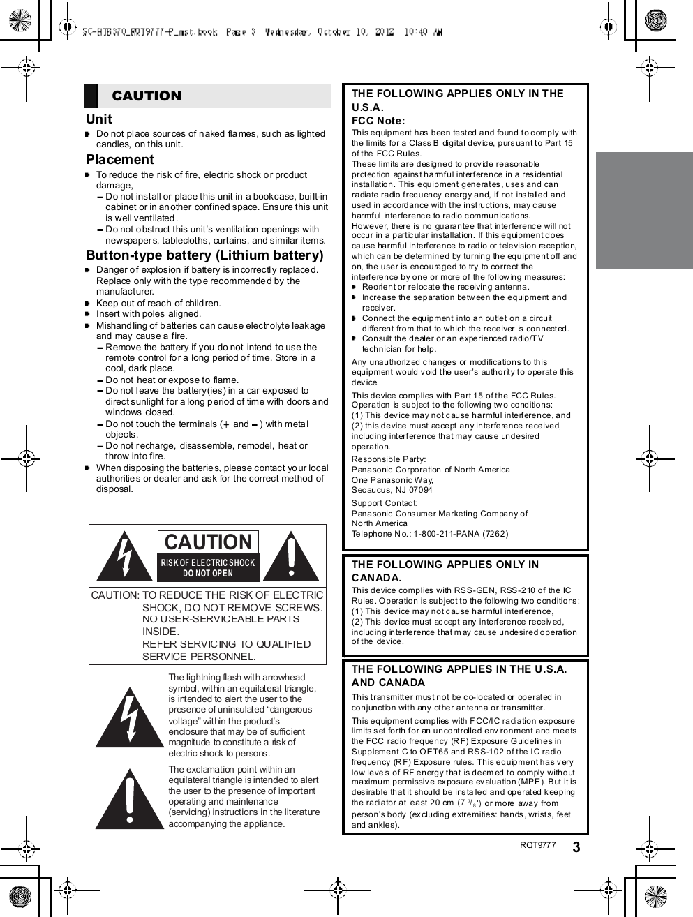 R QT977 7 3UnitDo not pl ace sour ces of naked flames, such as lightedcandles, on this unit.PlacementTo reduce the risk of fire, electric shock o r productdamage,Do not install or place this unit in a bookcase, built-incabinet or in an other confined space. Ensure this unitis well ventilated.Do not o bstruct this units ve ntilation openings withnewspapers, tablecloths, curtains, and similar items.Button-type battery (Lithium battery)Danger o f explosion if battery is incorrectly replace d.Replace only with the type recommended by themanufacturer.Keep out of reach of child ren.Insert with poles  aligned.Mishandling of b atteries can cause electrolyte leakageand may cause a fire.Remove the battery if you do not intend to use theremote control for a long period of time. Store in acool, dark place.Do not  heat or expose to flame.Do not leave the battery(ies) in a car exp osed todirect sunlight for a long p eriod of time with  doors andwindows closed.Do not touch the terminals (  and ) with metalobjects.Do not r echarge, disassemble, remodel,  heat orthrow into fire.When disposing the batteries, please contact yo ur localauthoritie s or dealer and ask for the correct method ofdisposal.CAUTION            THE FOLLOWING APPLIES ONLY IN THEU.S.A.FCC Note:This equipment has been tested and found to comply withthe limits for a Cla ss B  digital dev ic e, p urs uan t to Pa rt 15of the FCC Rules.These limits are designed to provide reasonableprotection against harmful interference in a residentialinstallation. This equipment generates, uses and canradiate radio frequency energy and, if not installed andused in accordance with the instructions, may causeharmful interference to radio communications.However, there is no guarantee that interference will notoccur in a particular installation. If this equipment doescause harmful interference to radio or television reception,which can be determined by turning the equipment off andon, the user is encouraged to try to correct theinterference by one or more of the following measures:Reorient or relocate the receiving antenna.Increase the separation between the equipment andreceiver.Connect the equipment into an outlet on a circuitdifferent from that to which the receiver is connected.Consult the dealer or an experienced radio/TVtechnician for help.Any unauthorized changes or modifications to thisequipment would void the users authority to operate thisd ev i ce.This device complies with Part 15 of the FCC Rules.Operation is subject to the following tw o conditions:(1) This device may not cause harmful interference, and(2) this device must accept any interference received,including interference that may cause undesiredoperation.Responsible Party:Panasonic Corporation of North AmericaOne Panasonic Way,S ec au cu s, NJ 07 0 94Support Contact:Panasonic Consumer Marketing Company ofNorth AmericaTelephone No.: 1-800-211-PANA (7262)THE FOLLOWING APPLIES ONLY INCANADA.This device complies with RSS-GEN, RSS-210 of the ICRules. Operation is subject to the following two conditions:(1) This device may not cause harmful interference,(2) This device must accept any interference received,including interference that may cause undesired operationof the device.THE FOLLOWING APPLIES IN THE U.S.A.AND CANA DAThis transmitter must not be co-located or operated inconjunction with any other antenna or transmitter.This equipment complies with FCC/IC radiation exposurelimits set forth for an uncontrolled environment and meetsthe FCC radio frequency (R F) Exposure Guidelines inSupplement C to OET65 and RSS-102 of the IC radiofrequency (RF) Exposure rules. This equipment has verylow levels of RF energy that is deem ed to comply withoutmaximu m permi ssiv e ex po su r e ev alua ti o n (M P E ). B ut  it isdesirable that it should be installed and operated keepingthe radiator at least 20 cm (7 7/8)or more away frompersons body (excluding extremities: hands, wrists, feetand ankles).