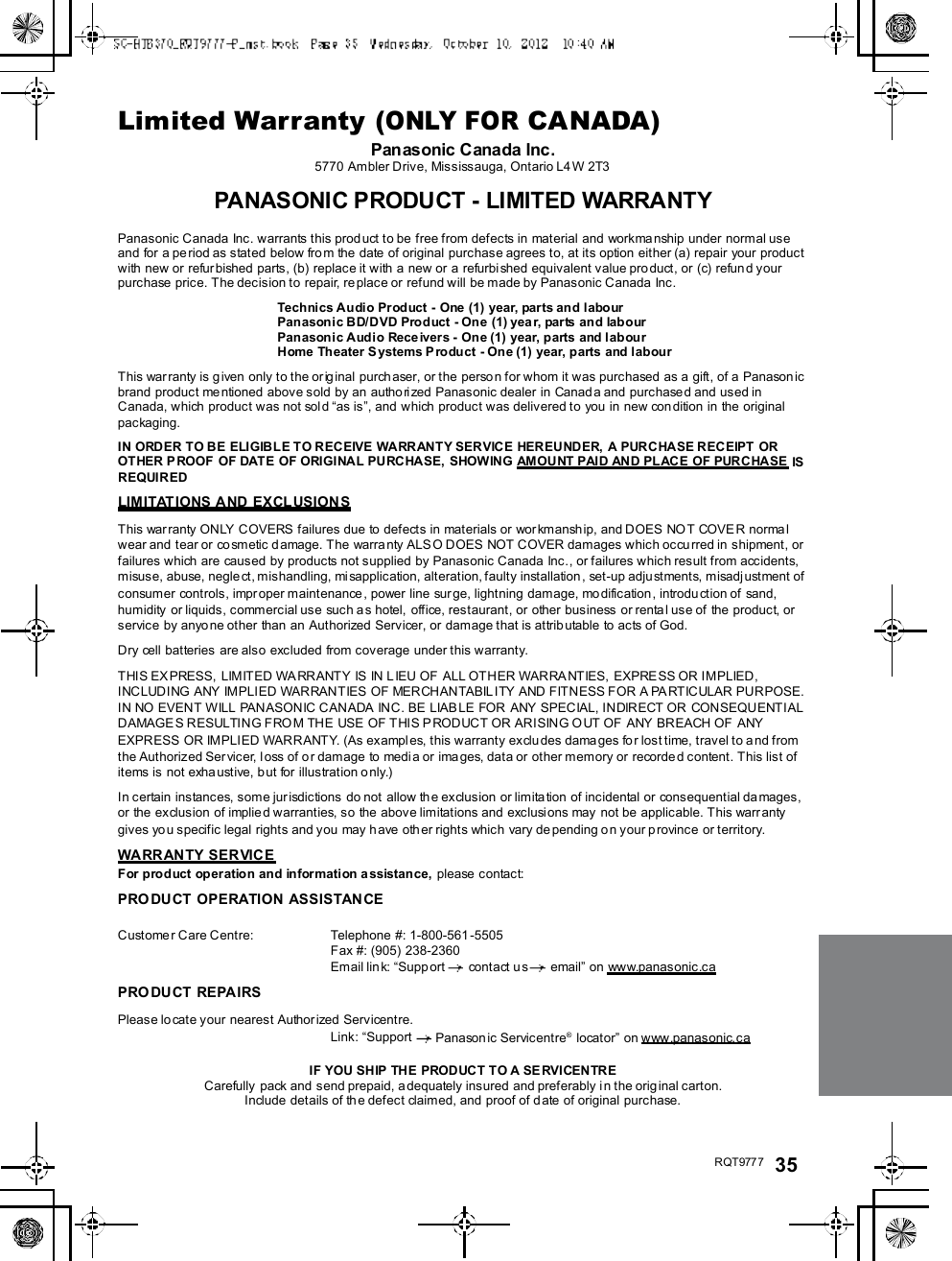 R QT977 7 35Limited Warranty (ONLY FOR CANADA)Panasonic Canada Inc.5770 Ambler Drive, Mississauga, Ontario L4W 2T3PANASONIC PRODUCT - LIMITED WARRANTYPanasonic Canada Inc. warrants this prod uct to be free from defects in material and workma nship under normal useand for a period as stated below from the date of original purchase agrees to, at its option either (a) repair your productwith new or refurbished parts, (b) replace it with a new or a refurbi shed equivalent value product, or (c) refun d yourpurchase price. The decision to repair, replace or refund will be made by Panasonic Canada Inc.Technics Audio Product - One (1) year, parts and labourPanasonic BD/DVD Product - One (1) year, parts and labourPanasonic Audio Receivers - One (1) year, parts and labourHome Theater Systems Product - One (1) year, parts and labourThis war ranty is given only to the orig inal purch aser, or the person for whom it was purchased as a gift, of a Panasonicbrand product me ntioned above sold by an authorized Panasonic dealer in Canada and purchased and used inCanada, which product was not sol d as is, and which product was delivered to you in new condition in the originalpackaging.IN ORDER TO BE ELIGIBLE TO RECEIVE WARRANTY SERVICE HEREUNDER, A PURCHASE RECEIPT OROT HER P ROOF  OF DATE OF ORIGINA L PU RC HASE,  SHOW ING AMOU NT PAI D AN D PL ACE OF PURCHASE  ISREQUIREDLIMITATIONS AND EXCLUSIONSThis war ranty ONLY COVERS failures due to defects in materials or wor kmanship, and DOES NOT COVE R normalwear and tear or co smetic damage. The warranty ALS O DOES NOT COVER damages which occurred in shipment, orfailures which are caused by products not supplied by Panasonic Canada Inc., or failures which result from accidents,misuse, abuse, negle ct, mishandling, misapplication, alteration, faulty installation, set-up adju stments, misadjustment ofconsumer controls, impr oper maintenance , power line sur ge, lightning damage, mo dification, introdu ction of sand,humidity  or liquids, commercial use such as hotel, office, restaurant, or other business or renta l use of the product, orservice by anyone other than an Authorized Servicer, or damage that is attributable to acts of God.Dry cell batteries are also excluded from coverage under this warranty.THIS EXPRESS, LIMITED WARRANTY IS IN L IEU OF ALL OTHER WARRANTIES,  EXPRESS OR IMPLIED,INCLUDING ANY IMPLIED WARRANTIES OF MERCHANTABILITY AND FITNESS FOR A PARTICULAR PURPOSE.IN NO EVENT WILL PANASONIC CANADA INC. BE LIABLE FOR ANY SPECIAL, INDIRECT OR CONSEQUENTIALDAMAGE S RESULTING FROM THE USE OF THIS PRODUCT OR ARISING OUT OF  ANY BREACH OF ANYEXPRESS OR IMPLIED WARRANTY. (As exampl es, this warranty excludes dama ges for lost time, travel to and fromthe Authorized Servicer, l oss of or damage to media or ima ges, data or other memory or recorde d content. This list ofitems is not exha ustive, but for illustration o nly.)In certain instances, some jur isdictions do not allow th e exclusion or limitation of incidental or consequential da mages,or the exclusion of implied warranties, so the above limitations and exclusions may not be applicable. This warr antygives you specific legal rights and you may have other rights which vary depending on your p rovince or territory.WARRANTY SERVICEFor product operation and information assistance, please contact:PRO DU CT OPERATION ASSISTAN CECustomer Care Centre: Telephone #: 1-800-561 -5505Fax #: (905) 238-2360Email lin k: Supp ort  contact us  email on www.panasonic.caPRO DU CT REPAIRSPlease lo cate your nearest Author ized Servicentre.Link: Support  Panasonic Servicentre® locator on www.panasonic.caIF YOU SHIP THE PROD UCT T O A SE RVI CEN TRECarefully  pack and send prepaid, a dequately insured  and preferably i n the original carton.Include details of the defect claimed, and proof of date of original purchase.