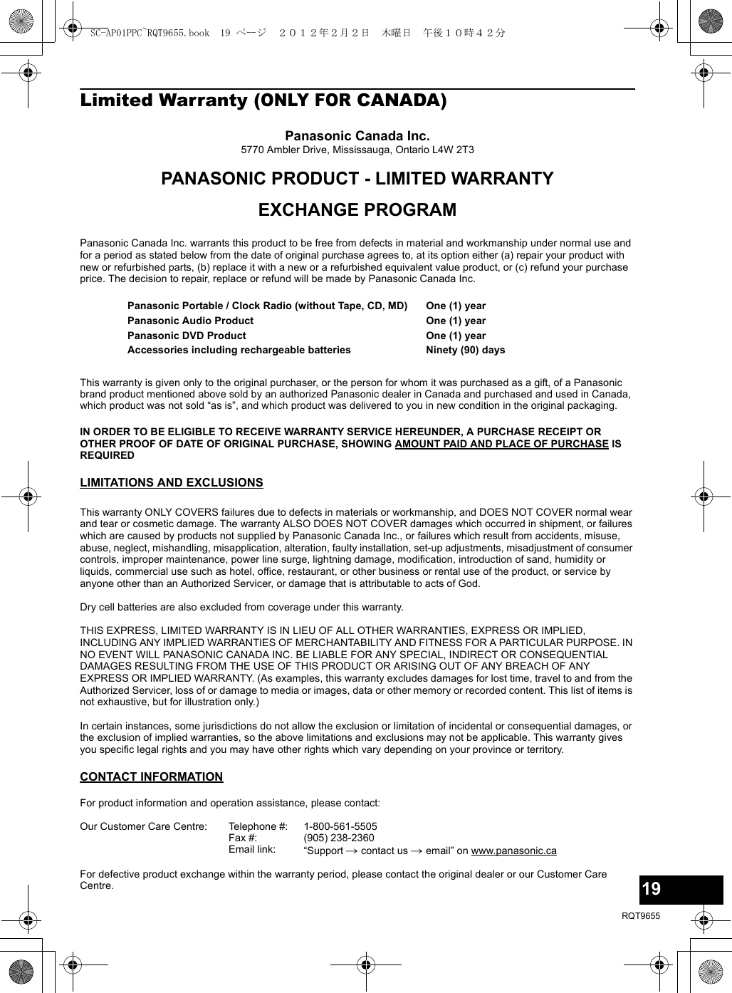 19RQT9655Limited Warranty (ONLY FOR CANADA)Panasonic Canada Inc.5770 Ambler Drive, Mississauga, Ontario L4W 2T3PANASONIC PRODUCT - LIMITED WARRANTYEXCHANGE PROGRAMPanasonic Canada Inc. warrants this product to be free from defects in material and workmanship under normal use and for a period as stated below from the date of original purchase agrees to, at its option either (a) repair your product with new or refurbished parts, (b) replace it with a new or a refurbished equivalent value product, or (c) refund your purchase price. The decision to repair, replace or refund will be made by Panasonic Canada Inc.This warranty is given only to the original purchaser, or the person for whom it was purchased as a gift, of a Panasonic brand product mentioned above sold by an authorized Panasonic dealer in Canada and purchased and used in Canada, which product was not sold “as is”, and which product was delivered to you in new condition in the original packaging.IN ORDER TO BE ELIGIBLE TO RECEIVE WARRANTY SERVICE HEREUNDER, A PURCHASE RECEIPT OR OTHER PROOF OF DATE OF ORIGINAL PURCHASE, SHOWING AMOUNT PAID AND PLACE OF PURCHASE IS REQUIRED LIMITATIONS AND EXCLUSIONSThis warranty ONLY COVERS failures due to defects in materials or workmanship, and DOES NOT COVER normal wear and tear or cosmetic damage. The warranty ALSO DOES NOT COVER damages which occurred in shipment, or failures which are caused by products not supplied by Panasonic Canada Inc., or failures which result from accidents, misuse, abuse, neglect, mishandling, misapplication, alteration, faulty installation, set-up adjustments, misadjustment of consumer controls, improper maintenance, power line surge, lightning damage, modification, introduction of sand, humidity or liquids, commercial use such as hotel, office, restaurant, or other business or rental use of the product, or service by anyone other than an Authorized Servicer, or damage that is attributable to acts of God.Dry cell batteries are also excluded from coverage under this warranty.THIS EXPRESS, LIMITED WARRANTY IS IN LIEU OF ALL OTHER WARRANTIES, EXPRESS OR IMPLIED, INCLUDING ANY IMPLIED WARRANTIES OF MERCHANTABILITY AND FITNESS FOR A PARTICULAR PURPOSE. IN NO EVENT WILL PANASONIC CANADA INC. BE LIABLE FOR ANY SPECIAL, INDIRECT OR CONSEQUENTIAL DAMAGES RESULTING FROM THE USE OF THIS PRODUCT OR ARISING OUT OF ANY BREACH OF ANY EXPRESS OR IMPLIED WARRANTY. (As examples, this warranty excludes damages for lost time, travel to and from the Authorized Servicer, loss of or damage to media or images, data or other memory or recorded content. This list of items is not exhaustive, but for illustration only.)In certain instances, some jurisdictions do not allow the exclusion or limitation of incidental or consequential damages, or the exclusion of implied warranties, so the above limitations and exclusions may not be applicable. This warranty gives you specific legal rights and you may have other rights which vary depending on your province or territory.CONTACT INFORMATIONPanasonic Portable / Clock Radio (without Tape, CD, MD)Panasonic Audio ProductPanasonic DVD ProductAccessories including rechargeable batteriesOne (1) yearOne (1) yearOne (1) yearNinety (90) daysFor product information and operation assistance, please contact:Our Customer Care Centre: Telephone #:Fax #:Email link:1-800-561-5505(905) 238-2360“Support # contact us # email” on www.panasonic.caFor defective product exchange within the warranty period, please contact the original dealer or our Customer Care Centre.SC-AP01PPC~RQT9655.book  19 ページ  ２０１２年２月２日　木曜日　午後１０時４２分