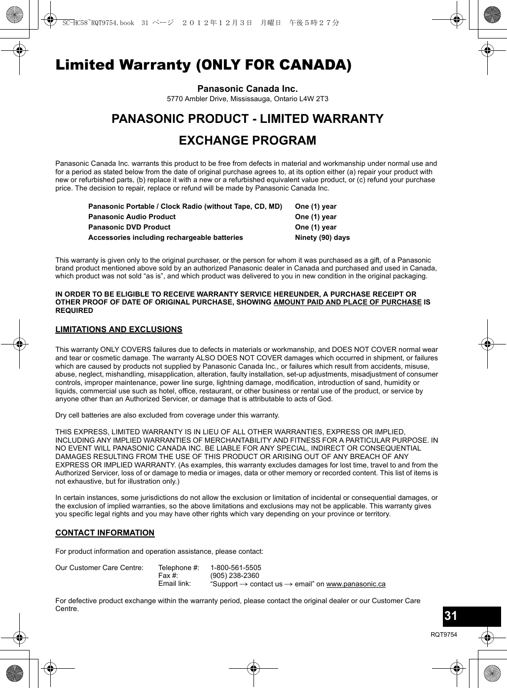 31RQT9754Limited Warranty (ONLY FOR CANADA)Panasonic Canada Inc.5770 Ambler Drive, Mississauga, Ontario L4W 2T3PANASONIC PRODUCT - LIMITED WARRANTYEXCHANGE PROGRAMPanasonic Canada Inc. warrants this product to be free from defects in material and workmanship under normal use and for a period as stated below from the date of original purchase agrees to, at its option either (a) repair your product with new or refurbished parts, (b) replace it with a new or a refurbished equivalent value product, or (c) refund your purchase price. The decision to repair, replace or refund will be made by Panasonic Canada Inc.This warranty is given only to the original purchaser, or the person for whom it was purchased as a gift, of a Panasonic brand product mentioned above sold by an authorized Panasonic dealer in Canada and purchased and used in Canada, which product was not sold “as is”, and which product was delivered to you in new condition in the original packaging.IN ORDER TO BE ELIGIBLE TO RECEIVE WARRANTY SERVICE HEREUNDER, A PURCHASE RECEIPT OR OTHER PROOF OF DATE OF ORIGINAL PURCHASE, SHOWING AMOUNT PAID AND PLACE OF PURCHASE IS REQUIRED LIMITATIONS AND EXCLUSIONSThis warranty ONLY COVERS failures due to defects in materials or workmanship, and DOES NOT COVER normal wear and tear or cosmetic damage. The warranty ALSO DOES NOT COVER damages which occurred in shipment, or failures which are caused by products not supplied by Panasonic Canada Inc., or failures which result from accidents, misuse, abuse, neglect, mishandling, misapplication, alteration, faulty installation, set-up adjustments, misadjustment of consumer controls, improper maintenance, power line surge, lightning damage, modification, introduction of sand, humidity or liquids, commercial use such as hotel, office, restaurant, or other business or rental use of the product, or service by anyone other than an Authorized Servicer, or damage that is attributable to acts of God.Dry cell batteries are also excluded from coverage under this warranty.THIS EXPRESS, LIMITED WARRANTY IS IN LIEU OF ALL OTHER WARRANTIES, EXPRESS OR IMPLIED, INCLUDING ANY IMPLIED WARRANTIES OF MERCHANTABILITY AND FITNESS FOR A PARTICULAR PURPOSE. IN NO EVENT WILL PANASONIC CANADA INC. BE LIABLE FOR ANY SPECIAL, INDIRECT OR CONSEQUENTIAL DAMAGES RESULTING FROM THE USE OF THIS PRODUCT OR ARISING OUT OF ANY BREACH OF ANY EXPRESS OR IMPLIED WARRANTY. (As examples, this warranty excludes damages for lost time, travel to and from the Authorized Servicer, loss of or damage to media or images, data or other memory or recorded content. This list of items is not exhaustive, but for illustration only.)In certain instances, some jurisdictions do not allow the exclusion or limitation of incidental or consequential damages, or the exclusion of implied warranties, so the above limitations and exclusions may not be applicable. This warranty gives you specific legal rights and you may have other rights which vary depending on your province or territory.CONTACT INFORMATIONPanasonic Portable / Clock Radio (without Tape, CD, MD)Panasonic Audio ProductPanasonic DVD ProductAccessories including rechargeable batteriesOne (1) yearOne (1) yearOne (1) yearNinety (90) daysFor product information and operation assistance, please contact:Our Customer Care Centre: Telephone #:Fax #:Email link:1-800-561-5505(905) 238-2360“Support # contact us # email” on www.panasonic.caFor defective product exchange within the warranty period, please contact the original dealer or our Customer Care Centre.SC-HC58~RQT9754.book  31 ページ  ２０１２年１２月３日　月曜日　午後５時２７分