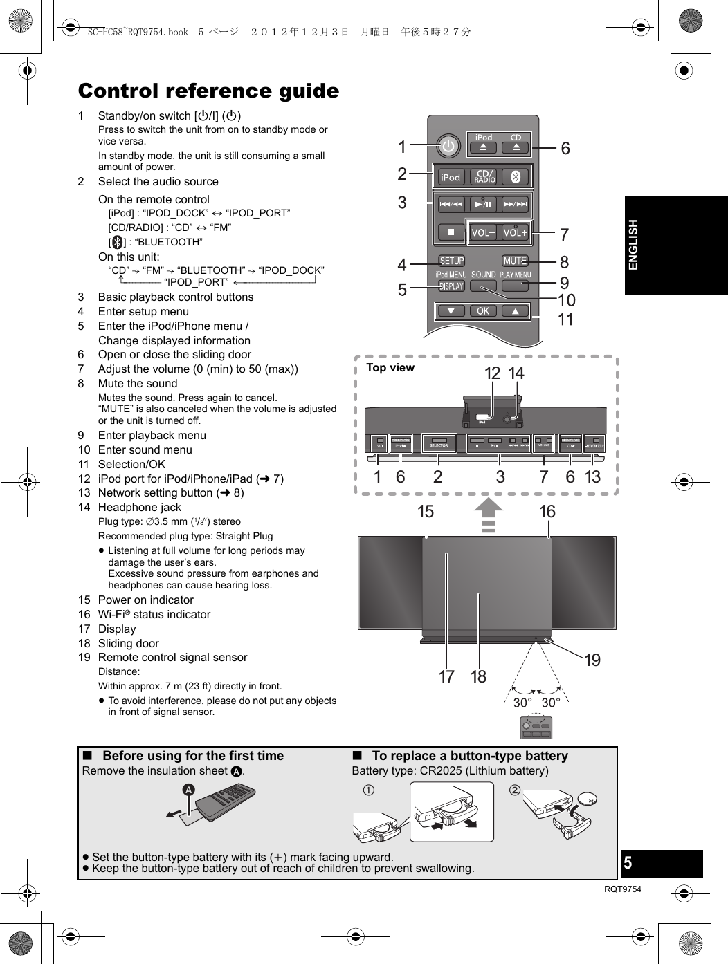 5RQT9754ENGLISHControl reference guide1 Standby/on switch [Í/I] (Í)Press to switch the unit from on to standby mode or vice versa.In standby mode, the unit is still consuming a small amount of power.2 Select the audio sourceOn the remote control[iPod] : “IPOD_DOCK” ,. “IPOD_PORT”[CD/RADIO] : “CD” ,. “FM”[ ] : “BLUETOOTH”On this unit:“CD” -. “FM” -. “BLUETOOTH” -. “IPOD_DOCK”^------------- “IPOD_PORT” (------------------------b3 Basic playback control buttons4 Enter setup menu5 Enter the iPod/iPhone menu / Change displayed information6 Open or close the sliding door7 Adjust the volume (0 (min) to 50 (max))8 Mute the soundMutes the sound. Press again to cancel. “MUTE” is also canceled when the volume is adjusted or the unit is turned off.9 Enter playback menu10 Enter sound menu11 Selection/OK 12 iPod port for iPod/iPhone/iPad (l7)13 Network setting button (l8)14 Headphone jackPlug type: ‰3.5 mm (1/8q) stereoRecommended plug type: Straight Plug≥Listening at full volume for long periods may damage the user’s ears.Excessive sound pressure from earphones and headphones can cause hearing loss.15 Power on indicator16 Wi-Fi® status indicator17 Display18 Sliding door19 Remote control signal sensorDistance:Within approx. 7 m (23 ft) directly in front.≥To avoid interference, please do not put any objects in front of signal sensor.CD/RADIOSELECTORiPad12136732161517 18 191416Top view∫Before using for the first timeRemove the insulation sheet A.∫To replace a button-type batteryBattery type: CR2025 (Lithium battery)≥Set the button-type battery with its (i) mark facing upward.≥Keep the button-type battery out of reach of children to prevent swallowing.SC-HC58~RQT9754.book  5 ページ  ２０１２年１２月３日　月曜日　午後５時２７分