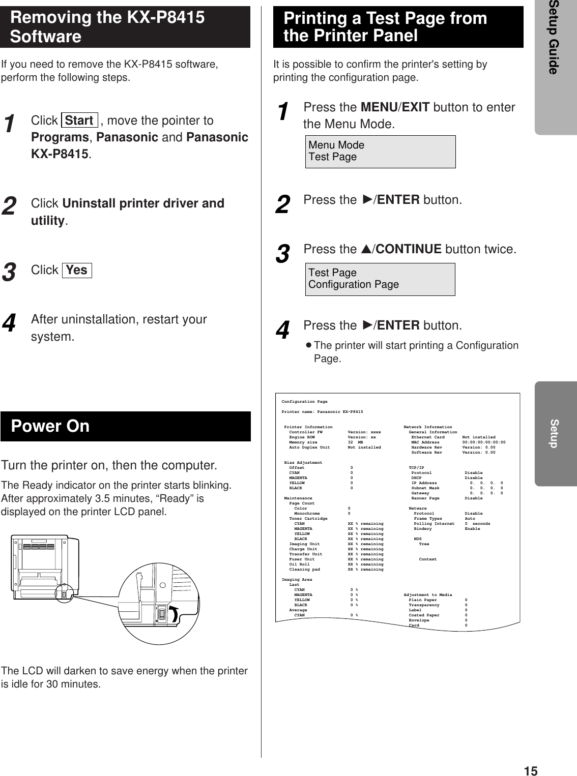 15If you need to remove the KX-P8415 software,perform the following steps.Click  Start  , move the pointer toPrograms, Panasonic and PanasonicKX-P8415.Click Uninstall printer driver andutility.Click  Yes After uninstallation, restart yoursystem.Turn the printer on, then the computer.The Ready indicator on the printer starts blinking.After approximately 3.5 minutes, “Ready” isdisplayed on the printer LCD panel.The LCD will darken to save energy when the printeris idle for 30 minutes.It is possible to confirm the printer&apos;s setting byprinting the configuration page.Press the MENU/EXIT button to enterthe Menu Mode.Press the H/ENTER button.Press the ▲/CONTINUE button twice.Press the H/ENTER button.BThe printer will start printing a ConfigurationPage.123Removing the KX-P8415SoftwarePower OnPrinting a Test Page fromthe Printer Panel1234Configuration PagePrinter name: Panasonic KX-P8415Printer Information                            Network Information   Controller FW        Version: xxxx           General Information     Engine ROW             Version: xx              Ethernet Card       Not installed   Memory size            32  MB                   MAC Address         00:00:00:00:00:00   Auto Duplex Unit       Not installed            Hardware Rev        Version: 0.00                                                   Software Rev        Version: 0.00 Bias Adjustment   Offset                  0                      TCP/IP          CYAN                    0                       Protocol             Disable   MAGENTA                 0                       DHCP                 Disable   YELLOW                  0                       IP Address             0.  0.  0.  0     BLACK                   0                       Subnet Mask            0.  0.  0.  0                                                    Gateway                0.  0.  0.  0  Maintenance                                       Banner Page          Disable   Page Count     Color                0                       Netware     Monochrome           0                         Protocol            Disable   Toner Cartridge     CYAN                 XX % remaining            Polling Internet    0  seconds     MAGENTA              XX % remaining            Bindery             Enable     YELLOW               XX % remaining     BLACK                XX % remaining            NDS   Imaging Unit           XX % remaining              Tree   Charge Unit            XX % remaining   Transfer Unit          XX % remaining   Fuser Unit             XX % remaining              Context   Oil Roll               XX % remaining   Cleaning pad           XX % remainingImaging Area   Last     CYAN                  0 %     MAGENTA               0 %                  Adjustment to Media     YELLOW                0 %                    Plain Paper           0     BLACK                 0 %                    Transparency          0   Average                                        Label                 0     CYAN                  0 %                    Coated Paper          0                                                  Envelope              0                                                  Card                  0  Frame Types         AutoMenu ModeTest PageTest PageConfiguration PageSetupSetup Guide4