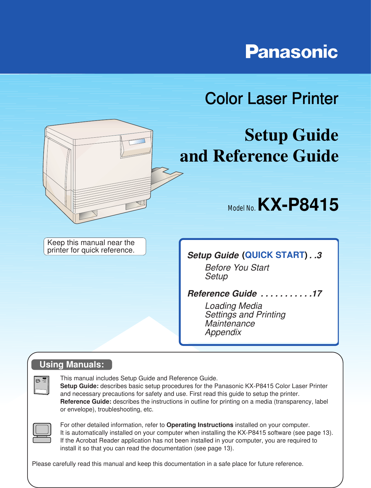 Setup Guide Model No. KX-P8415Color Laser Printerand Reference Guide   Setup Guide   . . . . . . . . . . . . . . .3Before You StartSetupReference Guide  . . . . . . . . . . .17Loading MediaSettings and PrintingMaintenanceAppendixThis manual includes Setup Guide and Reference Guide.Setup Guide: describes basic setup procedures for the Panasonic KX-P8415 Color Laser Printerand necessary precautions for safety and use. First read this guide to setup the printer.Reference Guide: describes the instructions in outline for printing on a media (transparency, labelor envelope), troubleshooting, etc.For other detailed information, refer to Operating Instructions installed on your computer.It is automatically installed on your computer when installing the KX-P8415 software (see page 13).If the Acrobat Reader application has not been installed in your computer, you are required toinstall it so that you can read the documentation (see page 13).Please carefully read this manual and keep this documentation in a safe place for future reference.Keep this manual near theprinter for quick reference.Setup Guide Model No. KX-P8415Color Laser PrinterColor Laser Printerand Reference Guide   Using Manuals:(QUICK START)