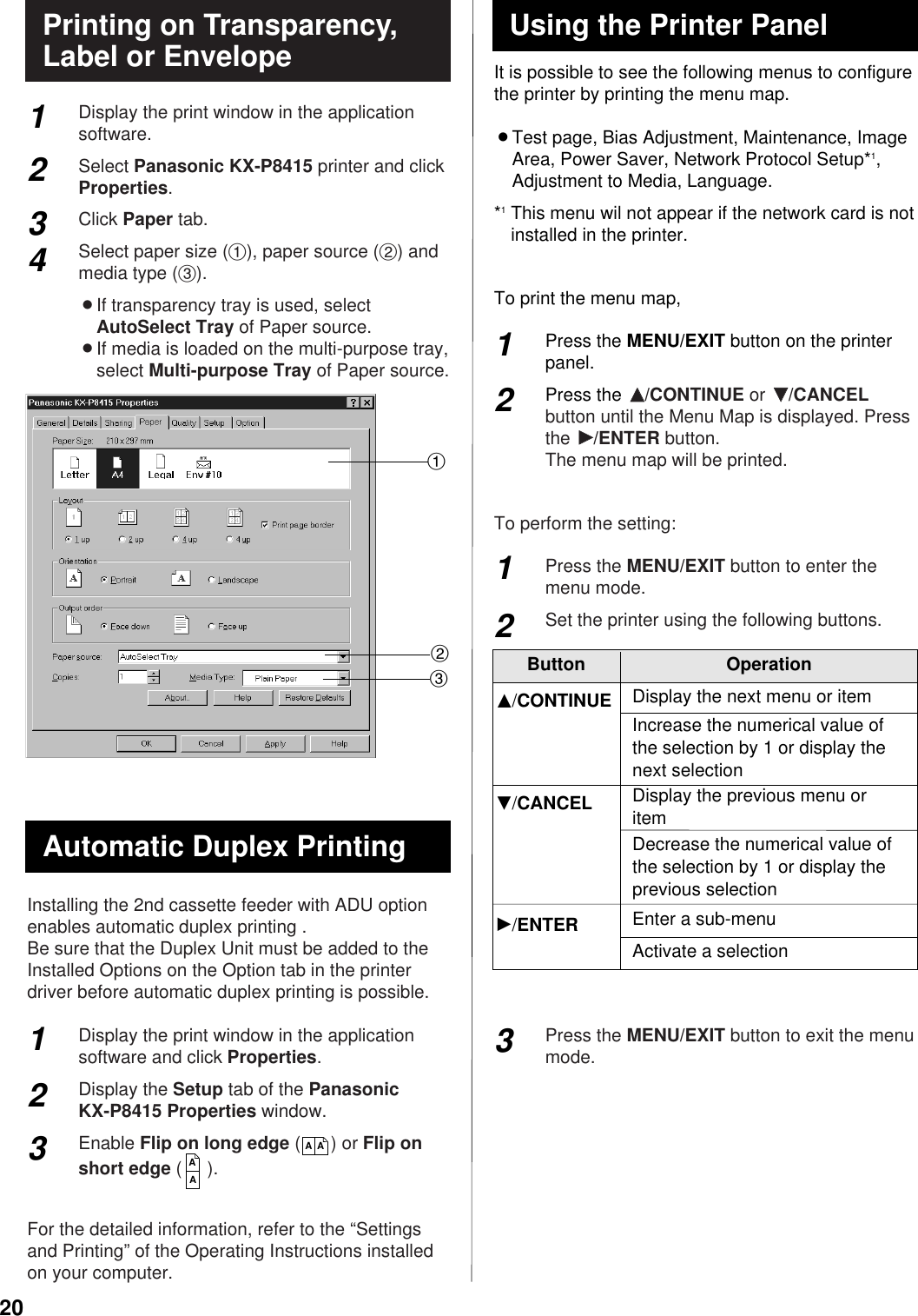 20It is possible to see the following menus to configurethe printer by printing the menu map.BTest page, Bias Adjustment, Maintenance, ImageArea, Power Saver, Network Protocol Setup*1,Adjustment to Media, Language.*1This menu wil not appear if the network card is notinstalled in the printer.To print the menu map,Press the MENU/EXIT button on the printerpanel.Press the FF/CONTINUE or GG/CANCELbutton until the Menu Map is displayed. Pressthe HH/ENTER button.The menu map will be printed.To perform the setting:Press the MENU/EXIT button to enter themenu mode.Set the printer using the following buttons.Press the MENU/EXIT button to exit the menumode.Display the print window in the applicationsoftware.Select Panasonic KX-P8415 printer and clickProperties.Click Paper tab.Select paper size (#), paper source ($) andmedia type (%).BIf transparency tray is used, selectAutoSelect Tray of Paper source.BIf media is loaded on the multi-purpose tray,select Multi-purpose Tray of Paper source.Installing the 2nd cassette feeder with ADU optionenables automatic duplex printing .Be sure that the Duplex Unit must be added to theInstalled Options on the Option tab in the printerdriver before automatic duplex printing is possible.Display the print window in the applicationsoftware and click Properties.Display the Setup tab of the Panasonic KX-P8415 Properties window.Enable Flip on long edge (      ) or Flip onshort edge (     ).For the detailed information, refer to the “Settingsand Printing” of the Operating Instructions installedon your computer.Printing on Transparency,Label or Envelope2341$#%311223AAAA12Button OperationDisplay the next menu or itemG/CANCELIncrease the numerical value ofthe selection by 1 or display thenext selectionF/CONTINUEDisplay the previous menu oritemDecrease the numerical value ofthe selection by 1 or display theprevious selectionEnter a sub-menuActivate a selectionH/ENTERUsing the Printer PanelAutomatic Duplex Printing