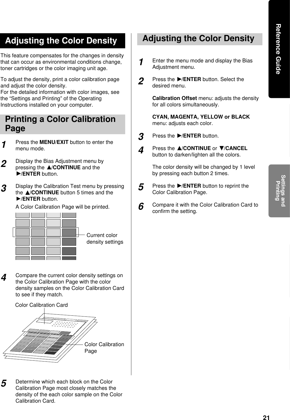21This feature compensates for the changes in densitythat can occur as environmental conditions change,toner cartridges or the color imaging unit age.To adjust the density, print a color calibration pageand adjust the color density.For the detailed information with color images, seethe “Settings and Printing” of the OperatingInstructions installed on your computer.Press the MENU/EXIT button to enter themenu mode.Display the Bias Adjustment menu bypressing the FF/CONTINUE and theHH/ENTER button.Display the Calibration Test menu by pressingthe FF/CONTINUE button 5 times and theH/ENTER button.A Color Calibration Page will be printed.Compare the current color density settings onthe Color Calibration Page with the colordensity samples on the Color Calibration Cardto see if they match. Determine which each block on the ColorCalibration Page most closely matches thedensity of the each color sample on the ColorCalibration Card. Enter the menu mode and display the BiasAdjustment menu.Press the HH/ENTER button. Select thedesired menu.Calibration Offset menu: adjusts the densityfor all colors simultaneously.CYAN, MAGENTA, YELLOW or BLACKmenu: adjusts each color.Press the HH/ENTER button.Press the FF/CONTINUE or GG/CANCELbutton to darken/lighten all the colors.The color density will be changed by 1 levelby pressing each button 2 times.Press the HH/ENTER button to reprint theColor Calibration Page.Compare it with the Color Calibration Card toconfirm the setting.Adjusting the Color Density2341Current colordensity settings5Color Calibration CardColor CalibrationPageAdjusting the Color Density234156Printing a Color CalibrationPageSettings andPrintingReference Guide