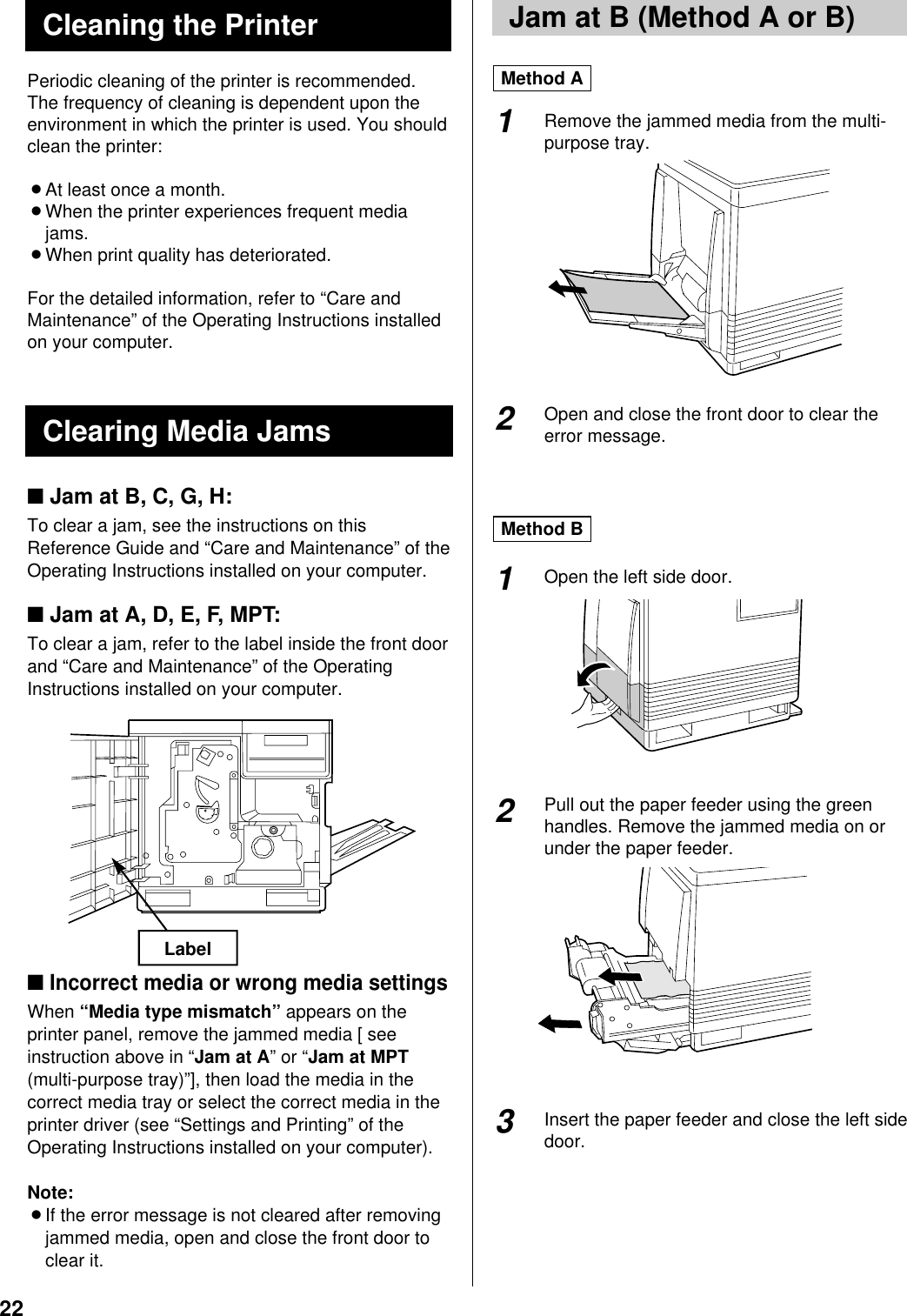 22Periodic cleaning of the printer is recommended.The frequency of cleaning is dependent upon theenvironment in which the printer is used. You shouldclean the printer:BAt least once a month.BWhen the printer experiences frequent mediajams.BWhen print quality has deteriorated.For the detailed information, refer to “Care andMaintenance” of the Operating Instructions installedon your computer.■Jam at B, C, G, H:To clear a jam, see the instructions on thisReference Guide and “Care and Maintenance” of theOperating Instructions installed on your computer.■Jam at A, D, E, F, MPT:To clear a jam, refer to the label inside the front doorand “Care and Maintenance” of the OperatingInstructions installed on your computer.■ Incorrect media or wrong media settingsWhen “Media type mismatch” appears on theprinter panel, remove the jammed media [ seeinstruction above in “Jam at A” or “Jam at MPT(multi-purpose tray)”], then load the media in thecorrect media tray or select the correct media in theprinter driver (see “Settings and Printing” of theOperating Instructions installed on your computer).Note:BIf the error message is not cleared after removingjammed media, open and close the front door toclear it.Remove the jammed media from the multi-purpose tray.Open and close the front door to clear theerror message.Open the left side door.Pull out the paper feeder using the greenhandles. Remove the jammed media on orunder the paper feeder.Insert the paper feeder and close the left sidedoor.Clearing Media JamsLabel2Method AMethod B2113Jam at B (Method A or B)Cleaning the Printer