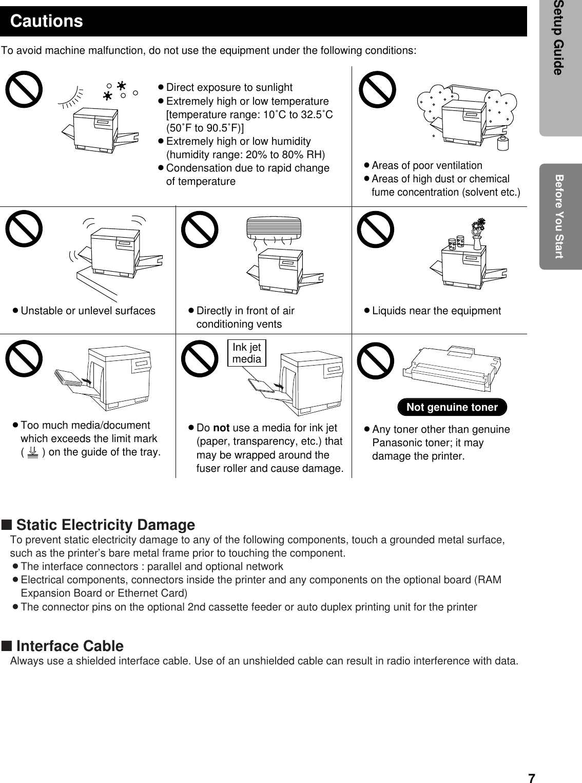 7To avoid machine malfunction, do not use the equipment under the following conditions:BLiquids near the equipmentBUnstable or unlevel surfaces BDirectly in front of airconditioning ventsCautionsBDirect exposure to sunlightBExtremely high or low temperature[temperature range: 10˚C to 32.5˚C(50˚F to 90.5˚F)]BExtremely high or low humidity(humidity range: 20% to 80% RH)BCondensation due to rapid changeof temperatureBAreas of poor ventilationBAreas of high dust or chemicalfume concentration (solvent etc.)BToo much media/documentwhich exceeds the limit mark(      ) on the guide of the tray.BAny toner other than genuinePanasonic toner; it maydamage the printer.Not genuine tonerBDo not use a media for ink jet(paper, transparency, etc.) thatmay be wrapped around thefuser roller and cause damage.Ink jetmedia■ Static Electricity DamageTo prevent static electricity damage to any of the following components, touch a grounded metal surface,such as the printer’s bare metal frame prior to touching the component.BThe interface connectors : parallel and optional networkBElectrical components, connectors inside the printer and any components on the optional board (RAMExpansion Board or Ethernet Card)BThe connector pins on the optional 2nd cassette feeder or auto duplex printing unit for the printer■ Interface CableAlways use a shielded interface cable. Use of an unshielded cable can result in radio interference with data.Before You StartSetup Guide
