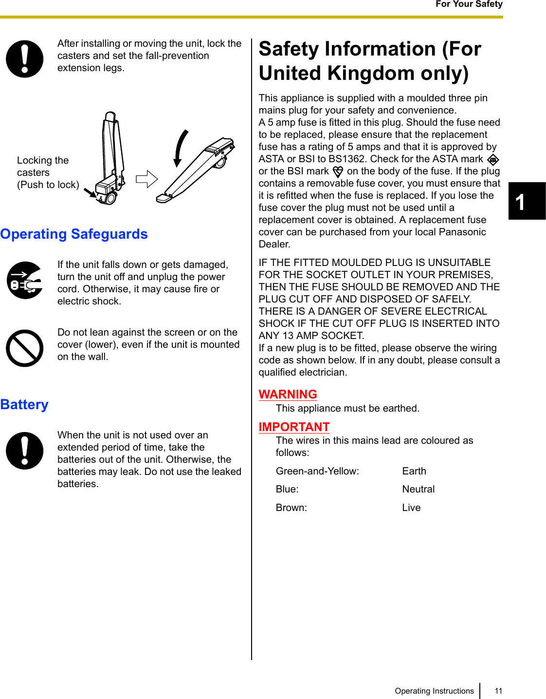 11Operating InstructionsFor Your Safety1Operating SafeguardsBatterySafety Information (For United Kingdom only)This appliance is supplied with a moulded three pin mains plug for your safety and convenience.A 5 amp fuse is fitted in this plug. Should the fuse need to be replaced, please ensure that the replacement fuse has a rating of 5 amps and that it is approved by ASTA or BSI to BS1362. Check for the ASTA mark   or the BSI mark   on the body of the fuse. If the plug contains a removable fuse cover, you must ensure that it is refitted when the fuse is replaced. If you lose the fuse cover the plug must not be used until a replacement cover is obtained. A replacement fuse cover can be purchased from your local Panasonic Dealer.IF THE FITTED MOULDED PLUG IS UNSUITABLE FOR THE SOCKET OUTLET IN YOUR PREMISES, THEN THE FUSE SHOULD BE REMOVED AND THE PLUG CUT OFF AND DISPOSED OF SAFELY.THERE IS A DANGER OF SEVERE ELECTRICAL SHOCK IF THE CUT OFF PLUG IS INSERTED INTO ANY 13 AMP SOCKET.If a new plug is to be fitted, please observe the wiring code as shown below. If in any doubt, please consult a qualified electrician.WARNINGThis appliance must be earthed.IMPORTANTThe wires in this mains lead are coloured as follows:Green-and-Yellow: EarthBlue: NeutralBrown: LiveAfter installing or moving the unit, lock the casters and set the fall-prevention extension legs.If the unit falls down or gets damaged, turn the unit off and unplug the power cord. Otherwise, it may cause fire or electric shock.Do not lean against the screen or on the cover (lower), even if the unit is mounted on the wall.When the unit is not used over an extended period of time, take the batteries out of the unit. Otherwise, the batteries may leak. Do not use the leaked batteries.Locking the casters(Push to lock)