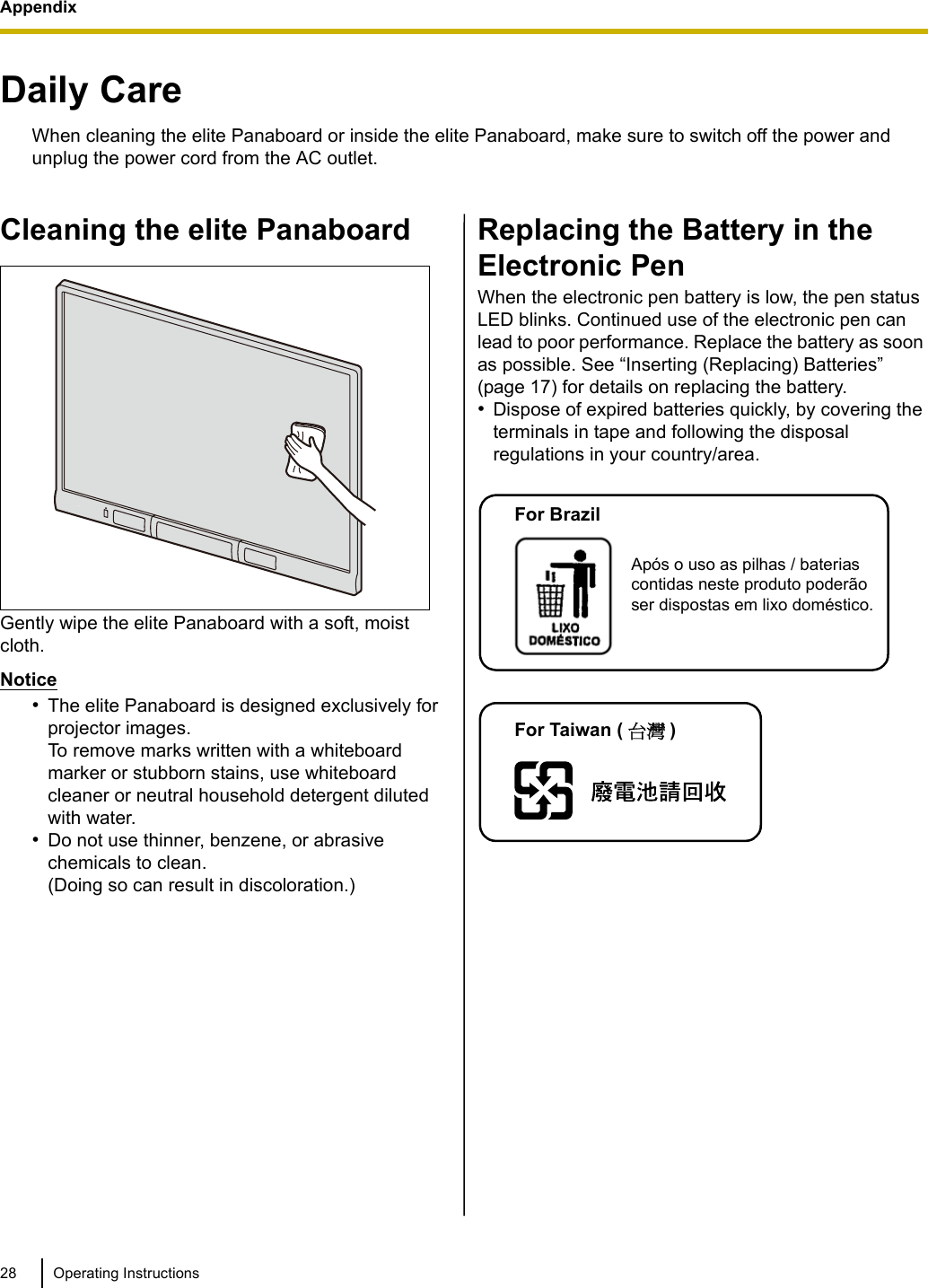 Appendix28 Operating InstructionsAppendixDaily CareWhen cleaning the elite Panaboard or inside the elite Panaboard, make sure to switch off the power and unplug the power cord from the AC outlet.Cleaning the elite PanaboardGently wipe the elite Panaboard with a soft, moist cloth.Notice•The elite Panaboard is designed exclusively for projector images. To remove marks written with a whiteboard marker or stubborn stains, use whiteboard cleaner or neutral household detergent diluted with water.•Do not use thinner, benzene, or abrasive chemicals to clean. (Doing so can result in discoloration.)Replacing the Battery in the Electronic PenWhen the electronic pen battery is low, the pen status LED blinks. Continued use of the electronic pen can lead to poor performance. Replace the battery as soon as possible. See “Inserting (Replacing) Batteries” (page 17) for details on replacing the battery.•Dispose of expired batteries quickly, by covering the terminals in tape and following the disposal regulations in your country/area.Após o uso as pilhas / baterias contidas neste produto poderão ser dispostas em lixo doméstico.For BrazilFor Taiwan ( ؀᨜ )