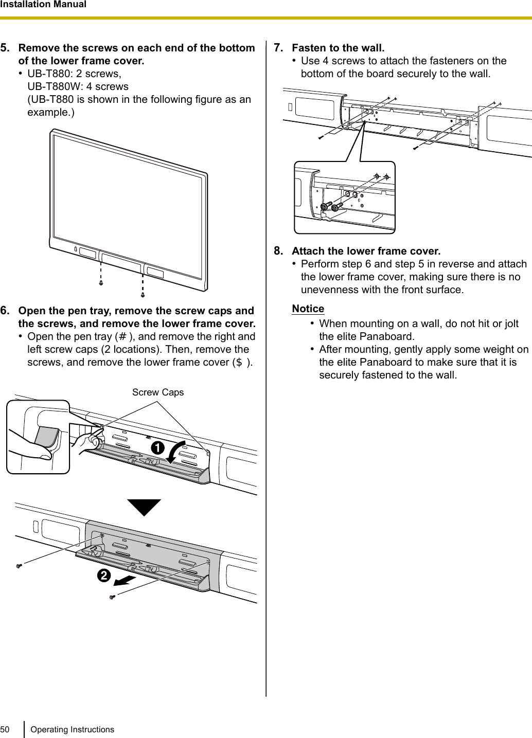 Installation Manual50 Operating Instructions5. Remove the screws on each end of the bottom of the lower frame cover.•UB-T880: 2 screws, UB-T880W: 4 screws(UB-T880 is shown in the following figure as an example.)6. Open the pen tray, remove the screw caps and the screws, and remove the lower frame cover.•Open the pen tray (), and remove the right and left screw caps (2 locations). Then, remove the screws, and remove the lower frame cover ().7. Fasten to the wall.•Use 4 screws to attach the fasteners on the bottom of the board securely to the wall.8. Attach the lower frame cover. •Perform step 6 and step 5 in reverse and attach the lower frame cover, making sure there is no unevenness with the front surface.Notice•When mounting on a wall, do not hit or jolt the elite Panaboard.•After mounting, gently apply some weight on the elite Panaboard to make sure that it is securely fastened to the wall.9. Confirm that the elite Panaboard can operate.•See “Confirming the elite Panaboard Operation” (page 54).Screw Caps