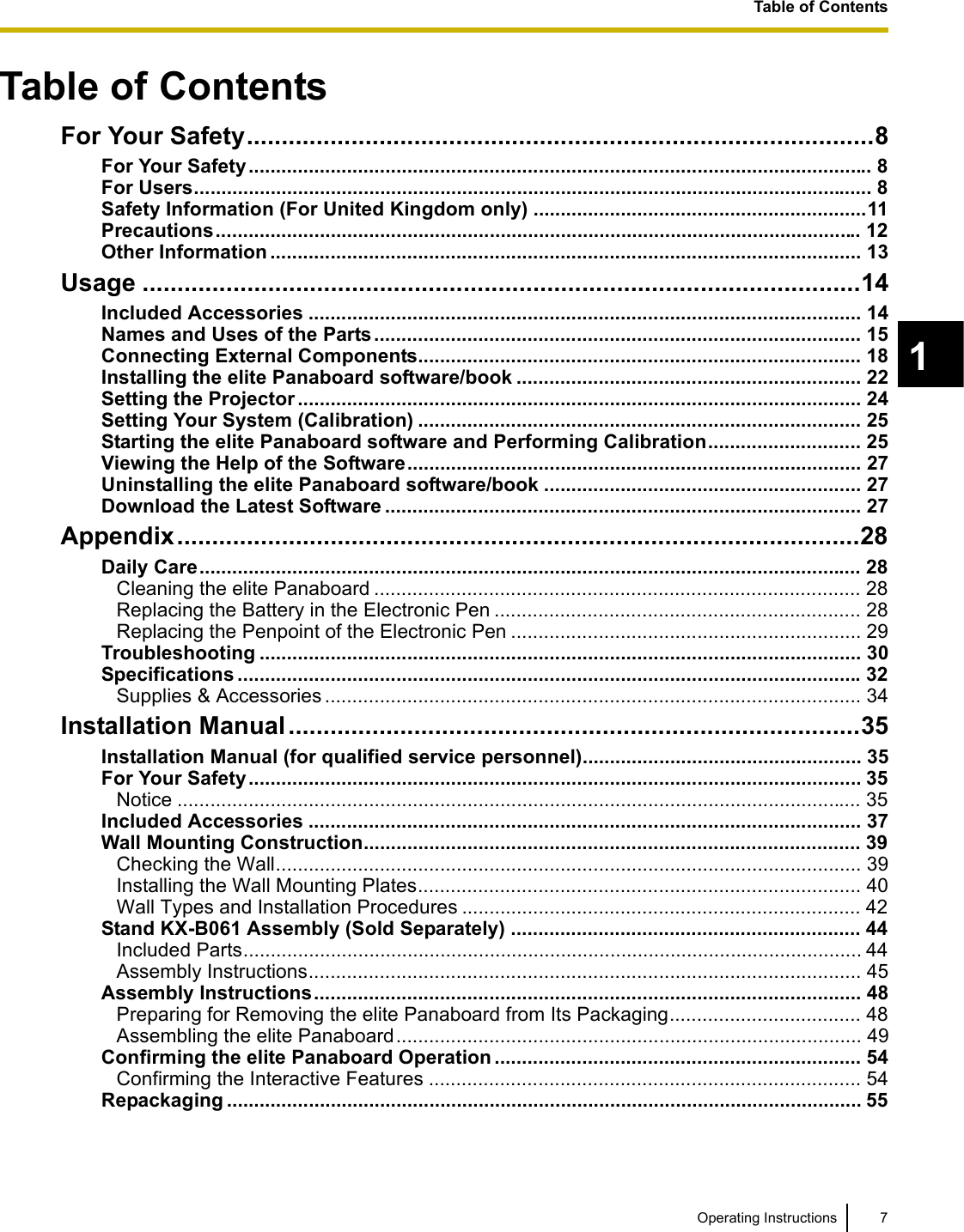 Table of Contents7Operating Instructions1Table of ContentsTable of ContentsFor Your Safety..........................................................................................8For Your Safety.................................................................................................................. 8For Users............................................................................................................................ 8Safety Information (For United Kingdom only) .............................................................11Precautions...................................................................................................................... 12Other Information ............................................................................................................ 13Usage .......................................................................................................14Included Accessories ..................................................................................................... 14Names and Uses of the Parts......................................................................................... 15Connecting External Components................................................................................. 18Installing the elite Panaboard software/book ............................................................... 22Setting the Projector ....................................................................................................... 24Setting Your System (Calibration) ................................................................................. 25Starting the elite Panaboard software and Performing Calibration............................ 25Viewing the Help of the Software................................................................................... 27Uninstalling the elite Panaboard software/book .......................................................... 27Download the Latest Software ....................................................................................... 27Appendix..................................................................................................28Daily Care......................................................................................................................... 28Cleaning the elite Panaboard ......................................................................................... 28Replacing the Battery in the Electronic Pen ................................................................... 28Replacing the Penpoint of the Electronic Pen ................................................................ 29Troubleshooting .............................................................................................................. 30Specifications ..................................................................................................................32Supplies &amp; Accessories .................................................................................................. 34Installation Manual..................................................................................35Installation Manual (for qualified service personnel)................................................... 35For Your Safety................................................................................................................ 35Notice ............................................................................................................................. 35Included Accessories ..................................................................................................... 37Wall Mounting Construction........................................................................................... 39Checking the Wall........................................................................................................... 39Installing the Wall Mounting Plates................................................................................. 40Wall Types and Installation Procedures ......................................................................... 42Stand KX-B061 Assembly (Sold Separately) ................................................................ 44Included Parts................................................................................................................. 44Assembly Instructions..................................................................................................... 45Assembly Instructions.................................................................................................... 48Preparing for Removing the elite Panaboard from Its Packaging................................... 48Assembling the elite Panaboard..................................................................................... 49Confirming the elite Panaboard Operation ................................................................... 54Confirming the Interactive Features ............................................................................... 54Repackaging .................................................................................................................... 55