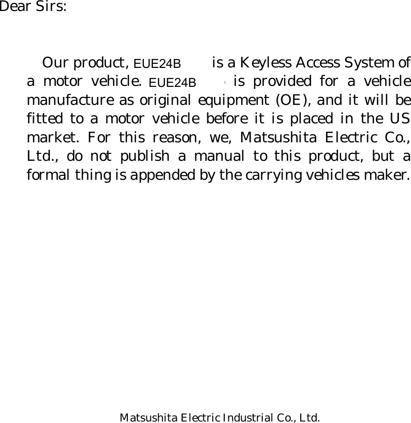       Dear Sirs:     Our product, CY-MH646 is a Keyless Access System of a motor vehicle. CY-MH646 is provided for a vehicle manufacture as original equipment (OE), and it will be fitted to a motor vehicle before it is placed in the US market. For this reason, we, Matsushita Electric Co., Ltd., do not publish a manual to this product, but a formal thing is appended by the carrying vehicles maker.             Matsushita Electric Industrial Co., Ltd. Panasonic Automotive Systems Company       EUE24BEUE24B