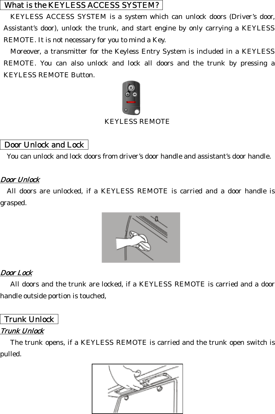   What is the KEYLESS ACCESS SYSTEM?   KEYLESS ACCESS SYSTEM is a system which can unlock doors (Driver’s door, Assistant’s door), unlock the trunk, and start engine by only carrying a KEYLESS REMOTE. It is not necessary for you to mind a Key.   Moreover, a transmitter for the Keyless Entry System is included in a KEYLESS REMOTE. You can also unlock and lock all doors and the trunk by pressing a KEYLESS REMOTE Button.     KEYLESS REMOTE    Door Unlock and Lock    You can unlock and lock doors from driver’s door handle and assistant’s door handle.  Door Unlock  All doors are unlocked, if a KEYLESS REMOTE is carried and a door handle is grasped.                  Door Lock All doors and the trunk are locked, if a KEYLESS REMOTE is carried and a door handle outside portion is touched,    Trunk Unlock  T unk Unlockr  The trunk opens, if a KEYLESS REMOTE is carried and the trunk open switch is pulled.  
