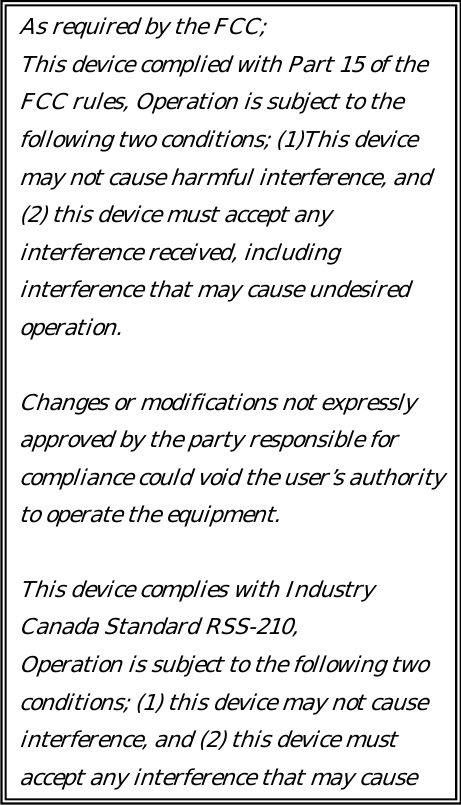      As required by the FCC; This device complied with Part 15 of the FCC rules, Operation is subject t  the following two conditions; (1)This device may not cause harmful interference, and (2) this device must accept any interference received, including interference that may cause undesired operation. or Changes or modifications not expressly app oved by the party responsible for compliance could void the user’s authority to ope ate the equipment. re This device complies with Industry Canada Standard RSS-210, Operation is subject to the following two conditions; (1) this device may not cause interference, and (2) this device must accept any interferenc  that may cause 