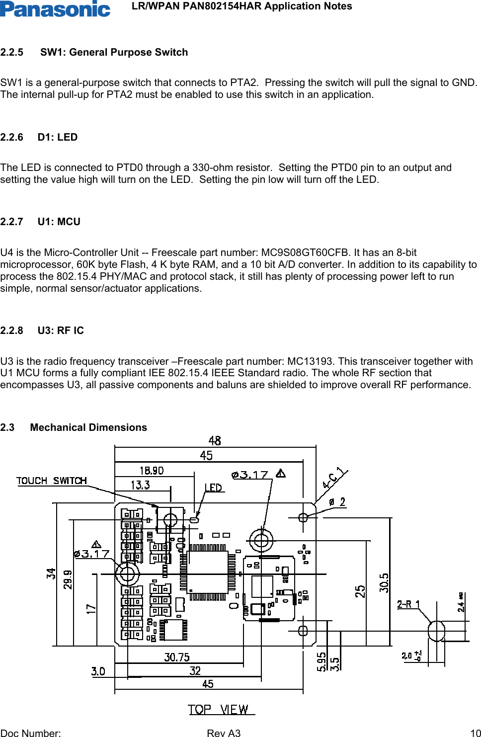                 LR/WPAN PAN802154HAR Application Notes Doc Number:   Rev A3    102.2.5   SW1: General Purpose Switch SW1 is a general-purpose switch that connects to PTA2.  Pressing the switch will pull the signal to GND.  The internal pull-up for PTA2 must be enabled to use this switch in an application.  2.2.6  D1: LED  The LED is connected to PTD0 through a 330-ohm resistor.  Setting the PTD0 pin to an output and setting the value high will turn on the LED.  Setting the pin low will turn off the LED.  2.2.7 U1: MCU U4 is the Micro-Controller Unit -- Freescale part number: MC9S08GT60CFB. It has an 8-bit microprocessor, 60K byte Flash, 4 K byte RAM, and a 10 bit A/D converter. In addition to its capability to process the 802.15.4 PHY/MAC and protocol stack, it still has plenty of processing power left to run simple, normal sensor/actuator applications.  2.2.8 U3: RF IC U3 is the radio frequency transceiver –Freescale part number: MC13193. This transceiver together with U1 MCU forms a fully compliant IEE 802.15.4 IEEE Standard radio. The whole RF section that encompasses U3, all passive components and baluns are shielded to improve overall RF performance.  2.3 Mechanical Dimensions               