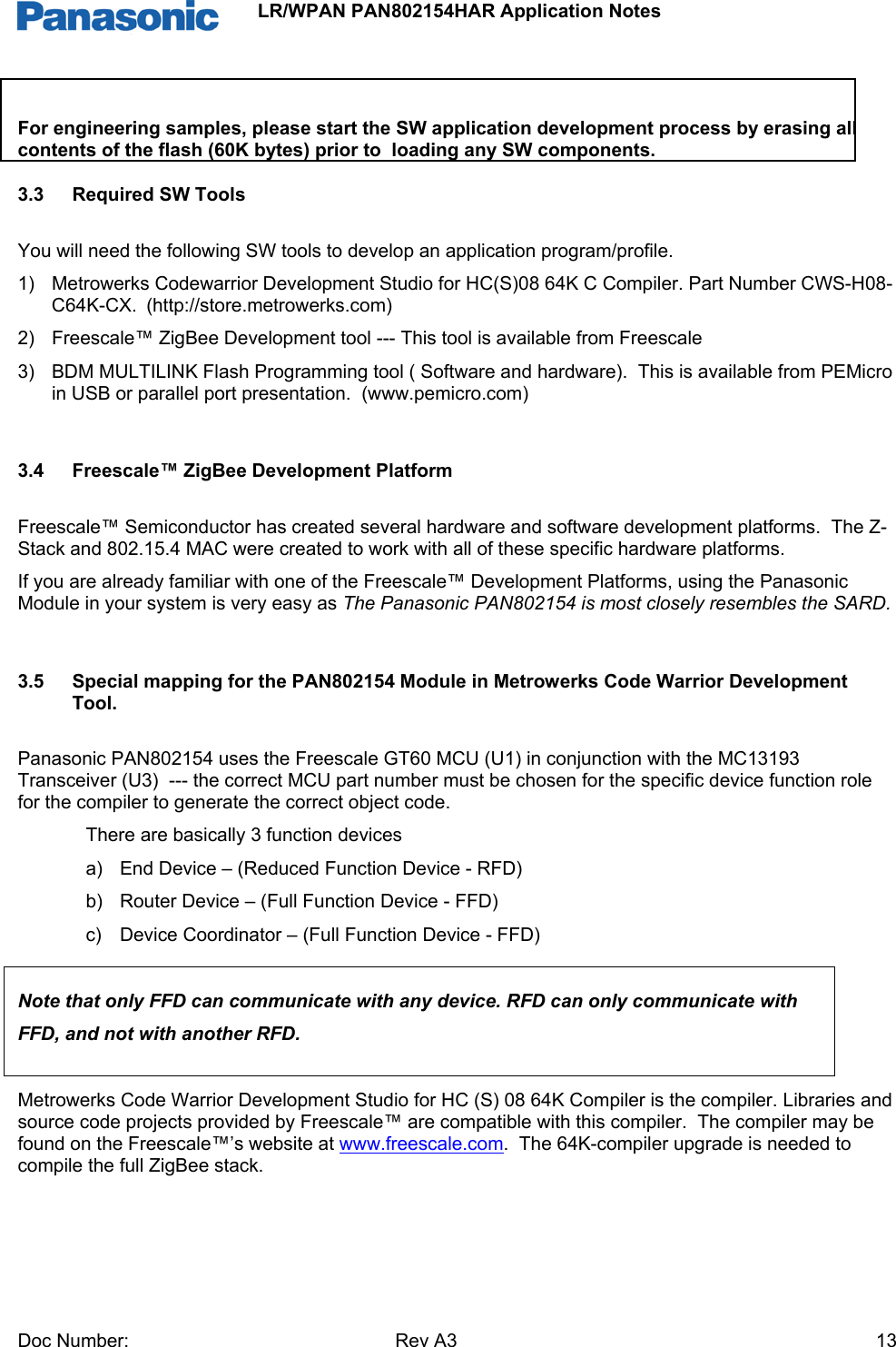                 LR/WPAN PAN802154HAR Application Notes Doc Number:   Rev A3    13 For engineering samples, please start the SW application development process by erasing all contents of the flash (60K bytes) prior to  loading any SW components. 3.3  Required SW Tools You will need the following SW tools to develop an application program/profile. 1)  Metrowerks Codewarrior Development Studio for HC(S)08 64K C Compiler. Part Number CWS-H08-C64K-CX.  (http://store.metrowerks.com) 2)  Freescale™ ZigBee Development tool --- This tool is available from Freescale 3)  BDM MULTILINK Flash Programming tool ( Software and hardware).  This is available from PEMicro in USB or parallel port presentation.  (www.pemicro.com)  3.4  Freescale™ ZigBee Development Platform Freescale™ Semiconductor has created several hardware and software development platforms.  The Z-Stack and 802.15.4 MAC were created to work with all of these specific hardware platforms. If you are already familiar with one of the Freescale™ Development Platforms, using the Panasonic Module in your system is very easy as The Panasonic PAN802154 is most closely resembles the SARD.  3.5  Special mapping for the PAN802154 Module in Metrowerks Code Warrior Development Tool. Panasonic PAN802154 uses the Freescale GT60 MCU (U1) in conjunction with the MC13193 Transceiver (U3)  --- the correct MCU part number must be chosen for the specific device function role for the compiler to generate the correct object code.   There are basically 3 function devices a)  End Device – (Reduced Function Device - RFD) b)  Router Device – (Full Function Device - FFD) c)  Device Coordinator – (Full Function Device - FFD)  Note that only FFD can communicate with any device. RFD can only communicate with  FFD, and not with another RFD.  Metrowerks Code Warrior Development Studio for HC (S) 08 64K Compiler is the compiler. Libraries and source code projects provided by Freescale™ are compatible with this compiler.  The compiler may be found on the Freescale™’s website at www.freescale.com.  The 64K-compiler upgrade is needed to compile the full ZigBee stack.   