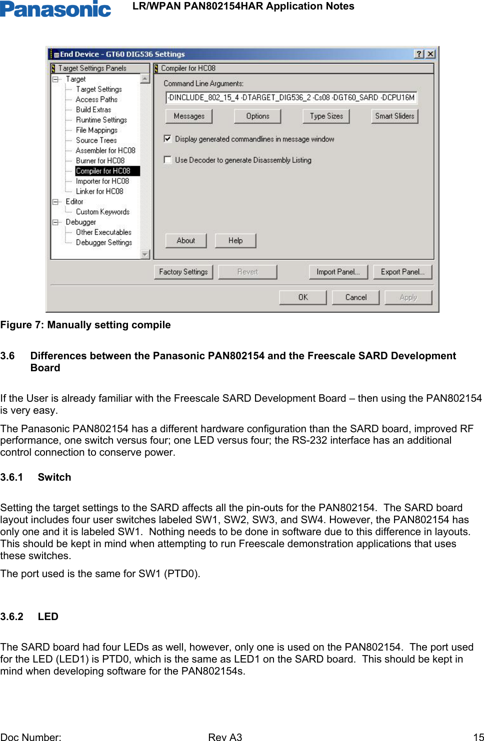                 LR/WPAN PAN802154HAR Application Notes Doc Number:   Rev A3    15 Figure 7: Manually setting compile  3.6  Differences between the Panasonic PAN802154 and the Freescale SARD Development Board If the User is already familiar with the Freescale SARD Development Board – then using the PAN802154 is very easy.  The Panasonic PAN802154 has a different hardware configuration than the SARD board, improved RF performance, one switch versus four; one LED versus four; the RS-232 interface has an additional control connection to conserve power. 3.6.1 Switch Setting the target settings to the SARD affects all the pin-outs for the PAN802154.  The SARD board layout includes four user switches labeled SW1, SW2, SW3, and SW4. However, the PAN802154 has only one and it is labeled SW1.  Nothing needs to be done in software due to this difference in layouts.  This should be kept in mind when attempting to run Freescale demonstration applications that uses these switches.  The port used is the same for SW1 (PTD0).  3.6.2 LED The SARD board had four LEDs as well, however, only one is used on the PAN802154.  The port used for the LED (LED1) is PTD0, which is the same as LED1 on the SARD board.  This should be kept in mind when developing software for the PAN802154s.  