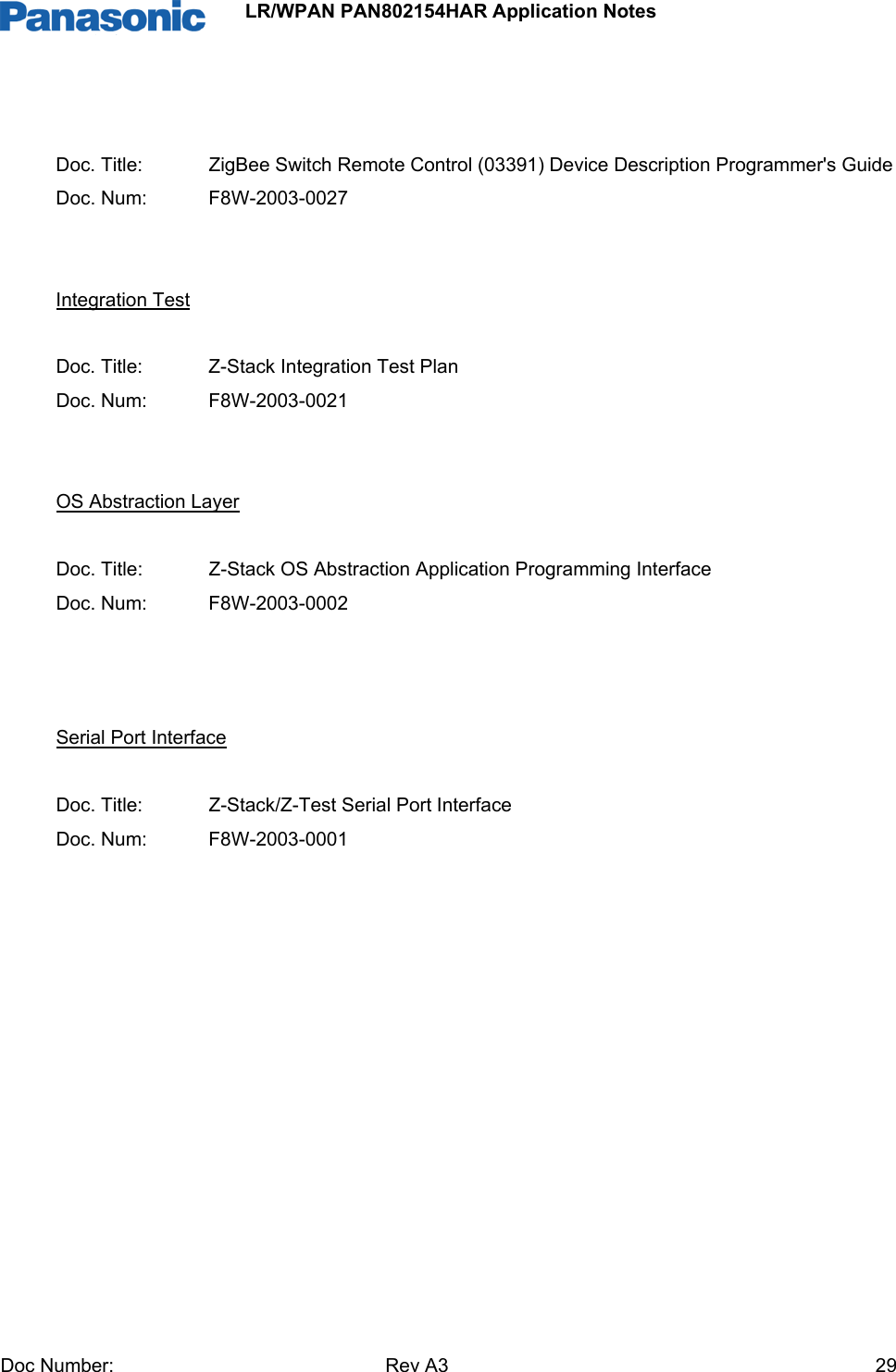                 LR/WPAN PAN802154HAR Application Notes Doc Number:   Rev A3    29  Doc. Title:   ZigBee Switch Remote Control (03391) Device Description Programmer&apos;s Guide Doc. Num:   F8W-2003-0027   Integration Test  Doc. Title:   Z-Stack Integration Test Plan Doc. Num:   F8W-2003-0021   OS Abstraction Layer  Doc. Title:   Z-Stack OS Abstraction Application Programming Interface Doc. Num:   F8W-2003-0002    Serial Port Interface  Doc. Title:   Z-Stack/Z-Test Serial Port Interface Doc. Num:   F8W-2003-0001            