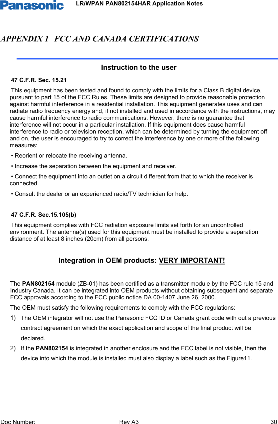                 LR/WPAN PAN802154HAR Application Notes Doc Number:   Rev A3    30APPENDIX 1 FCC AND CANADA CERTIFICATIONS  Instruction to the user 47 C.F.R. Sec. 15.21 This equipment has been tested and found to comply with the limits for a Class B digital device, pursuant to part 15 of the FCC Rules. These limits are designed to provide reasonable protection against harmful interference in a residential installation. This equipment generates uses and can radiate radio frequency energy and, if not installed and used in accordance with the instructions, may cause harmful interference to radio communications. However, there is no guarantee that interference will not occur in a particular installation. If this equipment does cause harmful interference to radio or television reception, which can be determined by turning the equipment off and on, the user is encouraged to try to correct the interference by one or more of the following measures: • Reorient or relocate the receiving antenna. • Increase the separation between the equipment and receiver. • Connect the equipment into an outlet on a circuit different from that to which the receiver is connected. • Consult the dealer or an experienced radio/TV technician for help.  47 C.F.R. Sec.15.105(b) This equipment complies with FCC radiation exposure limits set forth for an uncontrolled environment. The antenna(s) used for this equipment must be installed to provide a separation distance of at least 8 inches (20cm) from all persons.     Integration in OEM products: VERY IMPORTANT!   The PAN802154 module (ZB-01) has been certified as a transmitter module by the FCC rule 15 and Industry Canada. It can be integrated into OEM products without obtaining subsequent and separate FCC approvals according to the FCC public notice DA 00-1407 June 26, 2000.  The OEM must satisfy the following requirements to comply with the FCC regulations: 1)  The OEM integrator will not use the Panasonic FCC ID or Canada grant code with out a previous contract agreement on which the exact application and scope of the final product will be declared. 2)  If the PAN802154 is integrated in another enclosure and the FCC label is not visible, then the device into which the module is installed must also display a label such as the Figure11.    