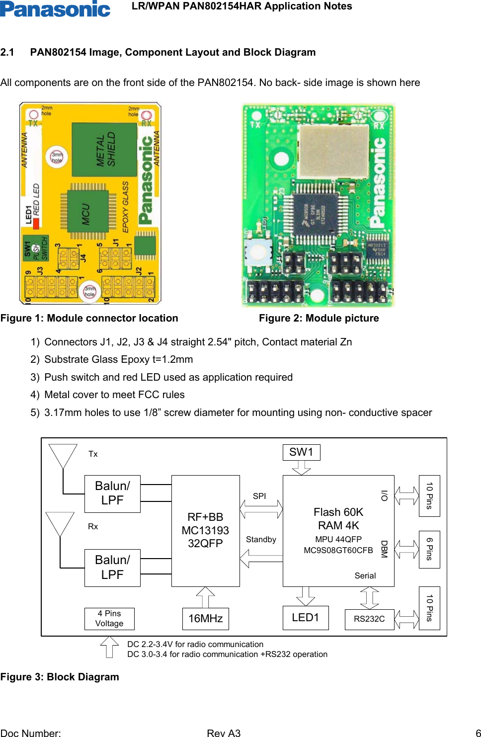                 LR/WPAN PAN802154HAR Application Notes Doc Number:   Rev A3    62.1  PAN802154 Image, Component Layout and Block Diagram  All components are on the front side of the PAN802154. No back- side image is shown here                                                        Figure 1: Module connector location                            Figure 2: Module picture 1)  Connectors J1, J2, J3 &amp; J4 straight 2.54&quot; pitch, Contact material Zn 2)  Substrate Glass Epoxy t=1.2mm 3)  Push switch and red LED used as application required  4)  Metal cover to meet FCC rules 5)  3.17mm holes to use 1/8” screw diameter for mounting using non- conductive spacer               Figure 3: Block Diagram Balun/LPFRF+BBMC1319332QFPBalun/LPFFlash 60KRAM 4KMPU 44QFPMC9S08GT60CFBSPIStandby16MHz LED1SW1RS232C10 Pins 6 Pins 10 Pins4 PinsVoltageI/O DBMSerialTxRxDC 2.2-3.4V for radio communicationDC 3.0-3.4 for radio communication +RS232 operation