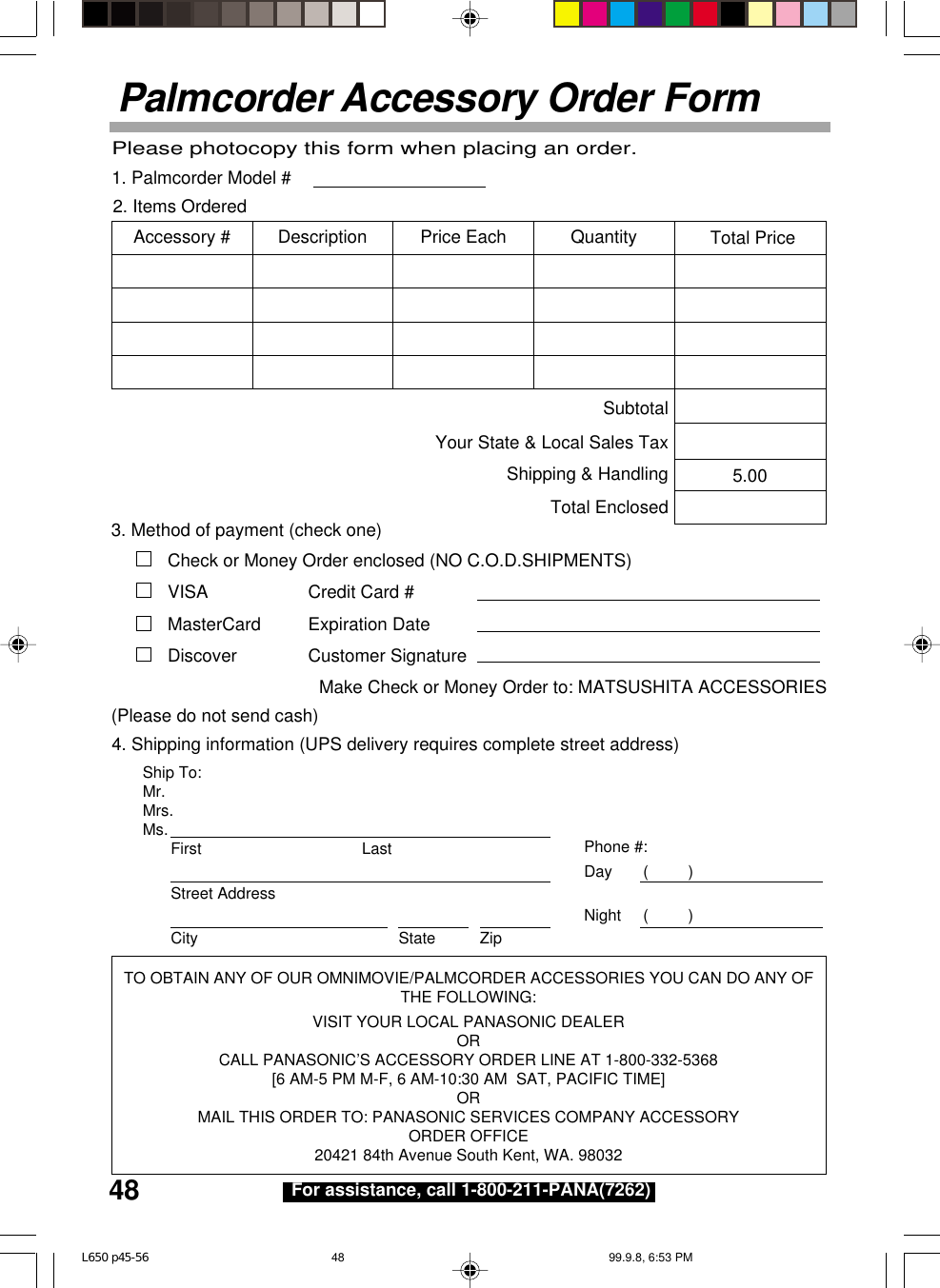 48 For assistance, call 1-800-211-PANA(7262)Palmcorder Accessory Order FormShip To:Mr.Mrs.Ms. First LastStreet AddressCity State ZipPhone #:Day       (         )Night     (         )4. Shipping information (UPS delivery requires complete street address)Please photocopy this form when placing an order.3. Method of payment (check one)Check or Money Order enclosed (NO C.O.D.SHIPMENTS)VISA Credit Card #MasterCard Expiration DateDiscover Customer SignatureMake Check or Money Order to: MATSUSHITA ACCESSORIES(Please do not send cash)2. Items OrderedQuantityAccessory # Price EachDescription Total Price5.00SubtotalYour State &amp; Local Sales TaxShipping &amp; HandlingTotal Enclosed1. Palmcorder Model #TO OBTAIN ANY OF OUR OMNIMOVIE/PALMCORDER ACCESSORIES YOU CAN DO ANY OFTHE FOLLOWING:VISIT YOUR LOCAL PANASONIC DEALERORCALL PANASONIC’S ACCESSORY ORDER LINE AT 1-800-332-5368[6 AM-5 PM M-F, 6 AM-10:30 AM  SAT, PACIFIC TIME]ORMAIL THIS ORDER TO: PANASONIC SERVICES COMPANY ACCESSORYORDER OFFICE20421 84th Avenue South Kent, WA. 98032L650 p45-56 99.9.8, 6:53 PM48