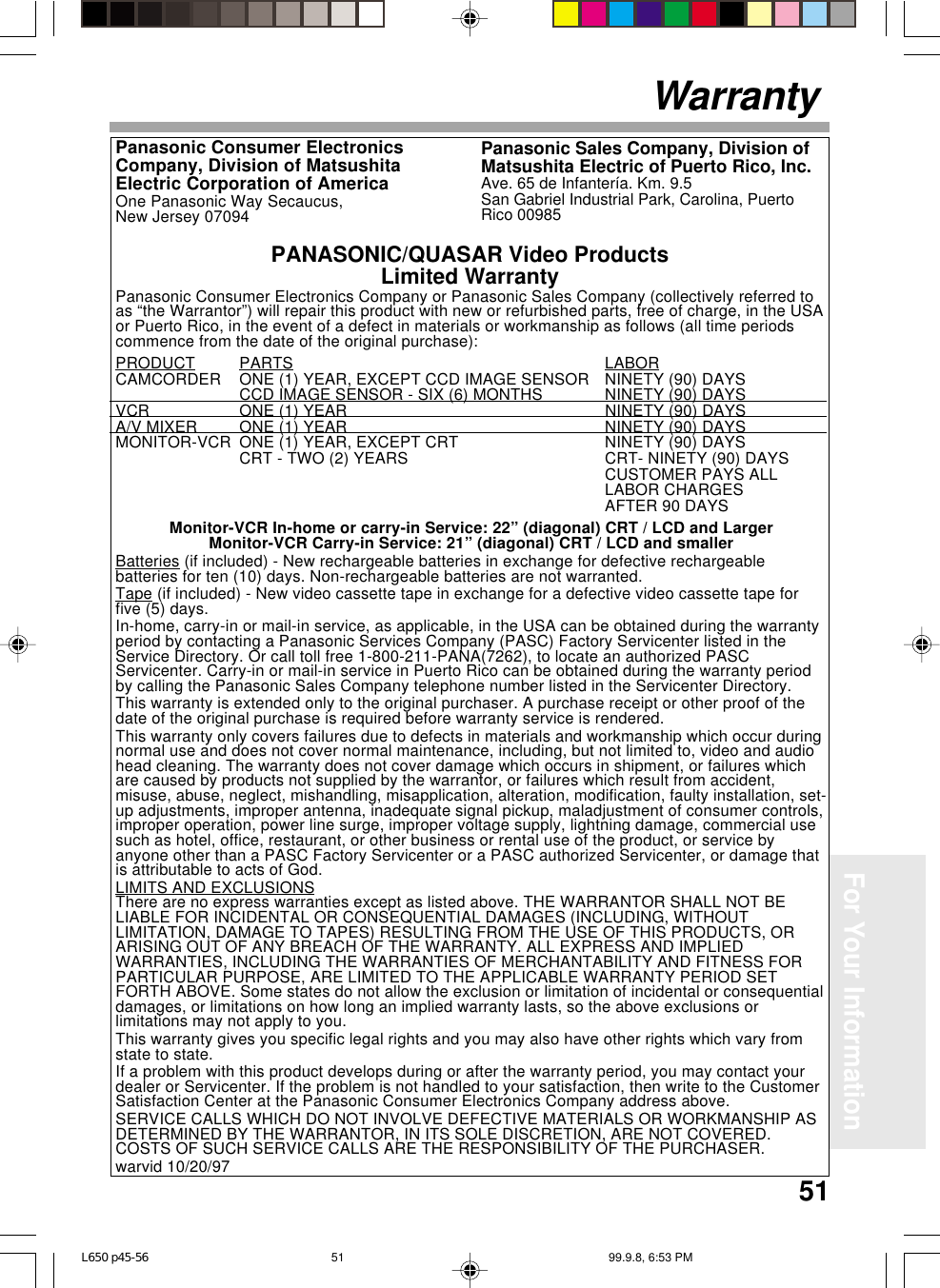 51For Your InformationWarrantyPanasonic Consumer Electronics Company or Panasonic Sales Company (collectively referred toas “the Warrantor”) will repair this product with new or refurbished parts, free of charge, in the USAor Puerto Rico, in the event of a defect in materials or workmanship as follows (all time periodscommence from the date of the original purchase):PRODUCT PARTS LABORCAMCORDER ONE (1) YEAR, EXCEPT CCD IMAGE SENSOR NINETY (90) DAYSCCD IMAGE SENSOR - SIX (6) MONTHS NINETY (90) DAYSVCR ONE (1) YEAR NINETY (90) DAYSA/V MIXER ONE (1) YEAR NINETY (90) DAYSMONITOR-VCR ONE (1) YEAR, EXCEPT CRT NINETY (90) DAYSCRT - TWO (2) YEARS CRT- NINETY (90) DAYSCUSTOMER PAYS ALLLABOR CHARGESAFTER 90 DAYSMonitor-VCR In-home or carry-in Service: 22” (diagonal) CRT / LCD and LargerMonitor-VCR Carry-in Service: 21” (diagonal) CRT / LCD and smallerBatteries (if included) - New rechargeable batteries in exchange for defective rechargeablebatteries for ten (10) days. Non-rechargeable batteries are not warranted.Tape (if included) - New video cassette tape in exchange for a defective video cassette tape forfive (5) days.In-home, carry-in or mail-in service, as applicable, in the USA can be obtained during the warrantyperiod by contacting a Panasonic Services Company (PASC) Factory Servicenter listed in theService Directory. Or call toll free 1-800-211-PANA(7262), to locate an authorized PASCServicenter. Carry-in or mail-in service in Puerto Rico can be obtained during the warranty periodby calling the Panasonic Sales Company telephone number listed in the Servicenter Directory.This warranty is extended only to the original purchaser. A purchase receipt or other proof of thedate of the original purchase is required before warranty service is rendered.This warranty only covers failures due to defects in materials and workmanship which occur duringnormal use and does not cover normal maintenance, including, but not limited to, video and audiohead cleaning. The warranty does not cover damage which occurs in shipment, or failures whichare caused by products not supplied by the warrantor, or failures which result from accident,misuse, abuse, neglect, mishandling, misapplication, alteration, modification, faulty installation, set-up adjustments, improper antenna, inadequate signal pickup, maladjustment of consumer controls,improper operation, power line surge, improper voltage supply, lightning damage, commercial usesuch as hotel, office, restaurant, or other business or rental use of the product, or service byanyone other than a PASC Factory Servicenter or a PASC authorized Servicenter, or damage thatis attributable to acts of God.LIMITS AND EXCLUSIONSThere are no express warranties except as listed above. THE WARRANTOR SHALL NOT BELIABLE FOR INCIDENTAL OR CONSEQUENTIAL DAMAGES (INCLUDING, WITHOUTLIMITATION, DAMAGE TO TAPES) RESULTING FROM THE USE OF THIS PRODUCTS, ORARISING OUT OF ANY BREACH OF THE WARRANTY. ALL EXPRESS AND IMPLIEDWARRANTIES, INCLUDING THE WARRANTIES OF MERCHANTABILITY AND FITNESS FORPARTICULAR PURPOSE, ARE LIMITED TO THE APPLICABLE WARRANTY PERIOD SETFORTH ABOVE. Some states do not allow the exclusion or limitation of incidental or consequentialdamages, or limitations on how long an implied warranty lasts, so the above exclusions orlimitations may not apply to you.This warranty gives you specific legal rights and you may also have other rights which vary fromstate to state.If a problem with this product develops during or after the warranty period, you may contact yourdealer or Servicenter. If the problem is not handled to your satisfaction, then write to the CustomerSatisfaction Center at the Panasonic Consumer Electronics Company address above.SERVICE CALLS WHICH DO NOT INVOLVE DEFECTIVE MATERIALS OR WORKMANSHIP ASDETERMINED BY THE WARRANTOR, IN ITS SOLE DISCRETION, ARE NOT COVERED.COSTS OF SUCH SERVICE CALLS ARE THE RESPONSIBILITY OF THE PURCHASER.warvid 10/20/97PANASONIC/QUASAR Video ProductsLimited WarrantyPanasonic Sales Company, Division ofMatsushita Electric of Puerto Rico, Inc.Ave. 65 de Infantería. Km. 9.5San Gabriel Industrial Park, Carolina, PuertoRico 00985Panasonic Consumer ElectronicsCompany, Division of MatsushitaElectric Corporation of AmericaOne Panasonic Way Secaucus,New Jersey 07094L650 p45-56 99.9.8, 6:53 PM51