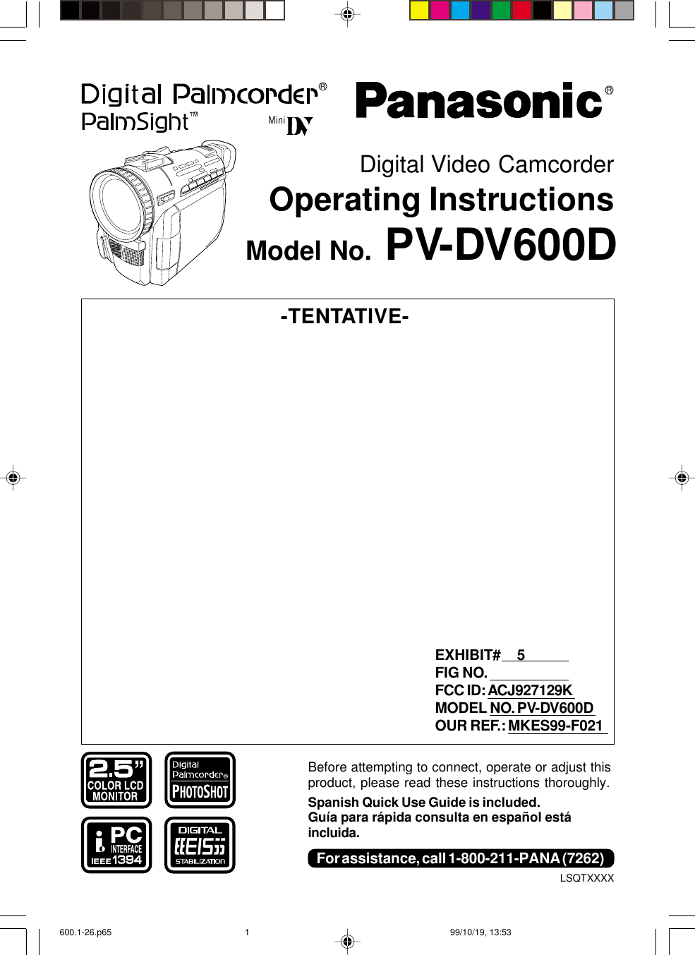 Before attempting to connect, operate or adjust thisproduct, please read these instructions thoroughly.Spanish Quick Use Guide is included.Guía para rápida consulta en español estáincluida.R   LSQTXXXXModel No. PV-DV600DDigital Video CamcorderOperating InstructionsRTMTMMiniFor assistance, call 1-800-211-PANA (7262)-TENTATIVE-EXHIBIT#    5FIG NO.FCC ID: ACJ927129KMODEL NO. PV-DV600DOUR REF.: MKES99-F021600.1-26.p65 99/10/19, 13:531
