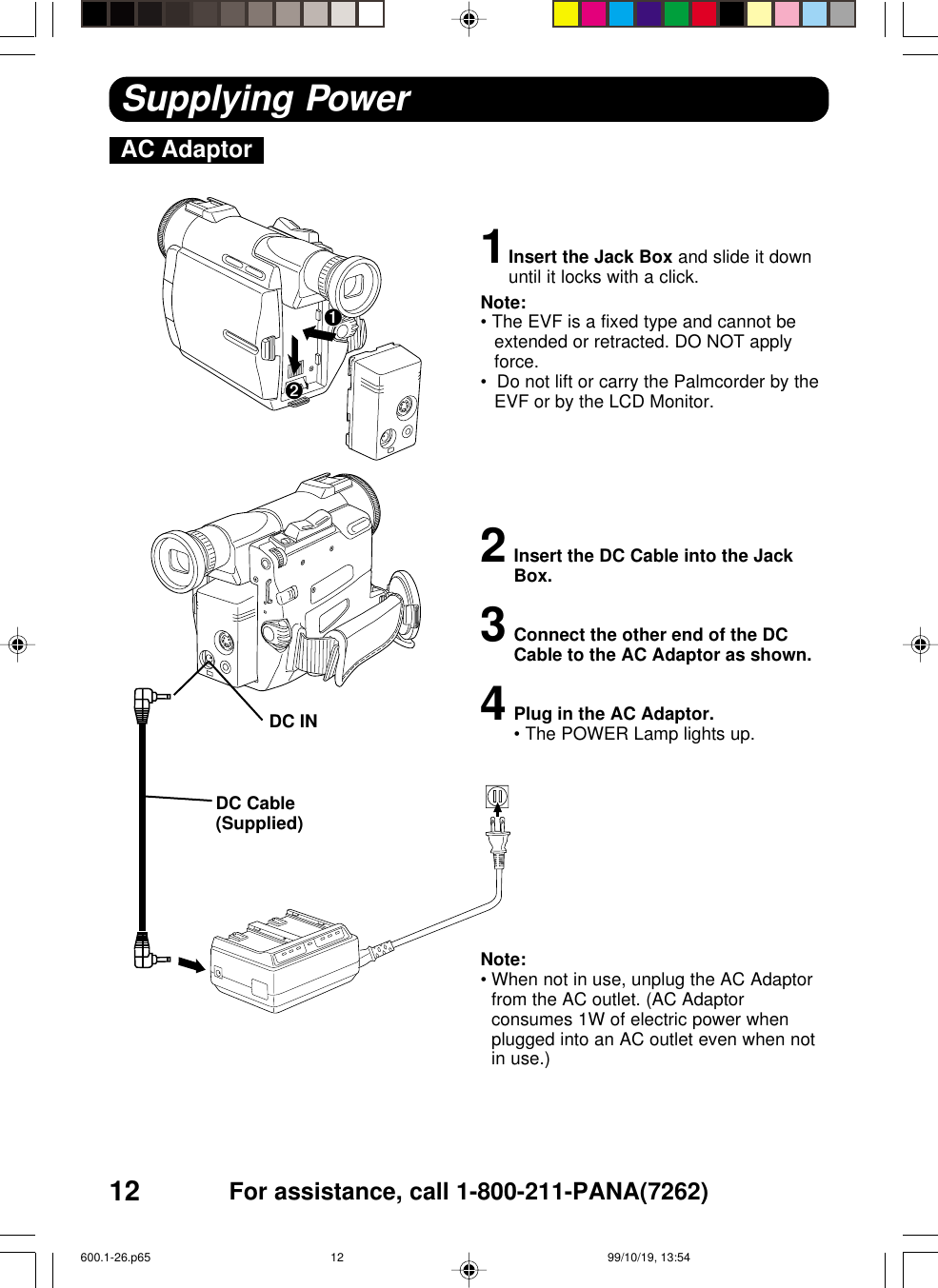 12 For assistance, call 1-800-211-PANA(7262)AC AdaptorSupplying Power1Insert the Jack Box and slide it downuntil it locks with a click.Note:• The EVF is a fixed type and cannot beextended or retracted. DO NOT applyforce.•  Do not lift or carry the Palmcorder by theEVF or by the LCD Monitor.2Insert the DC Cable into the JackBox.3Connect the other end of the DCCable to the AC Adaptor as shown.4Plug in the AC Adaptor.•The POWER Lamp lights up.Note:•When not in use, unplug the AC Adaptorfrom the AC outlet. (AC Adaptorconsumes 1W of electric power whenplugged into an AC outlet even when notin use.)DC Cable(Supplied)DC IN➋➊600.1-26.p65 99/10/19, 13:5412
